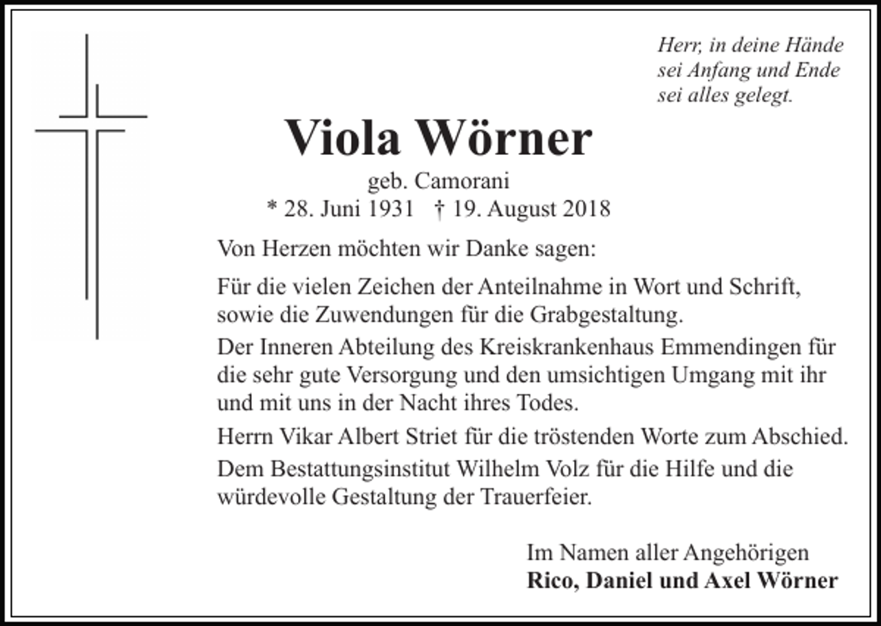 <p>Viola Wörner</p><p>Herr, in deine Hände<br />sei Anfang und Ende<br />sei alles gelegt.</p><p>geb. Camorani<br />* 28. Juni 1931 † 19. August 2018<br />Von Herzen möchten wir Danke sagen:<br />Für die vielen Zeichen der Anteilnahme in Wort und Schrift,<br />sowie die Zuwendungen für die Grabgestaltung.<br />Der Inneren Abteilung des Kreiskrankenhaus Emmendingen für<br />die sehr gute Versorgung und den umsichtigen Umgang mit ihr<br />und mit uns in der Nacht ihres Todes.<br />Herrn Vikar Albert Striet für die tröstenden Worte zum Abschied.<br />Dem Bestattungsinstitut Wilhelm Volz für die Hilfe und die<br />würdevolle Gestaltung der Trauerfeier.<br />Im Namen aller Angehörigen<br />Rico, Daniel und Axel Wörner</p>