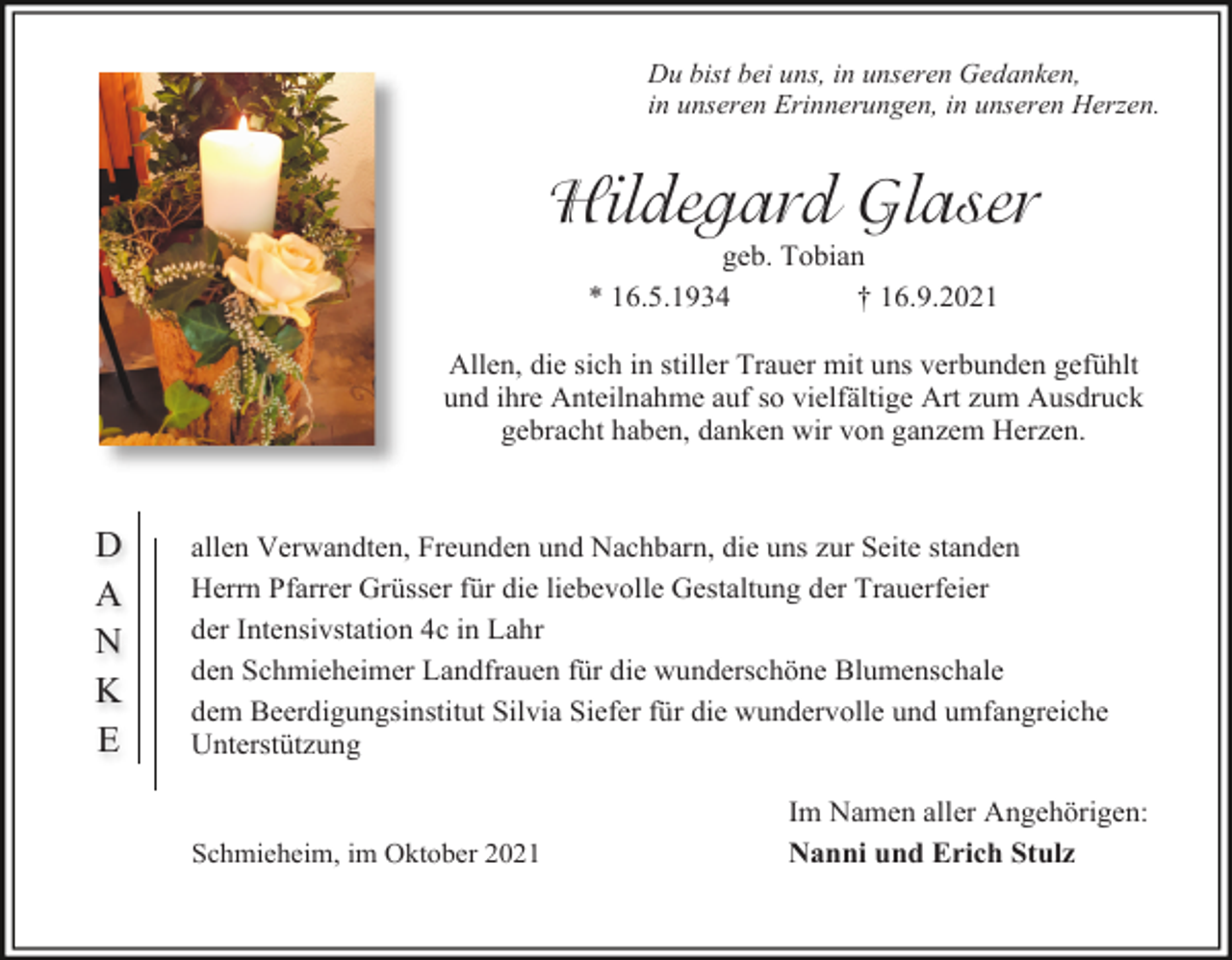 <p>Du bist bei uns, in unseren Gedanken,<br />in unseren Erinnerungen, in unseren Herzen.</p><p>Hildegard Glaser<br />geb. Tobian<br />* 16.5.1934<br />† 16.9.2021<br />Allen, die sich in stiller Trauer mit uns verbunden gefühlt<br />und ihre Anteilnahme auf so vielfältige Art zum Ausdruck<br />gebracht haben, danken wir von ganzem Herzen.</p><p>D<br />A<br />N<br />K<br />E</p><p>allen Verwandten, Freunden und Nachbarn, die uns zur Seite standen<br />Herrn Pfarrer Grüsser für die liebevolle Gestaltung der Trauerfeier<br />der Intensivstation 4c in Lahr<br />den Schmieheimer Landfrauen für die wunderschöne Blumenschale<br />dem Beerdigungsinstitut Silvia Siefer für die wundervolle und umfangreiche<br />Unterstützung</p><p>Schmieheim, im Oktober 2021</p><p>Im Namen aller Angehörigen:<br />Nanni und Erich Stulz</p>