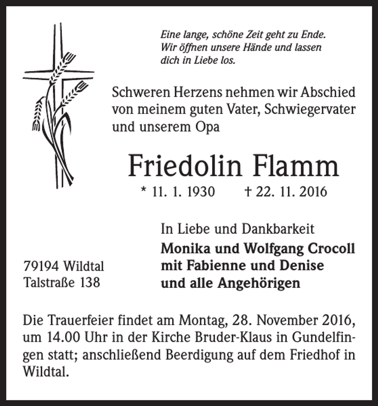 <p>Eine lange, schöne Zeit geht zu Ende.<br />Wir öffnen unsere Hände und lassen<br />dich in Liebe los.</p><p>Schweren Herzens nehmen wir Abschied<br />von meinem guten Vater, Schwiegervater<br />und unserem Opa</p><p>Friedolin Flamm<br />* 11. 1. 1930 † 22. 11. 2016</p><p>79194 Wildtal<br />Talstraße 138</p><p>In Liebe und Dankbarkeit<br />Monika und Wolfgang Crocoll<br />mit Fabienne und Denise<br />und alle Angehörigen</p><p>Die Trauerfeier findet am Montag, 28. November 2016,<br />um 14.00 Uhr in der Kirche Bruder-Klaus in Gundelfingen statt; anschließend Beerdigung auf dem Friedhof in<br />Wildtal.</p>