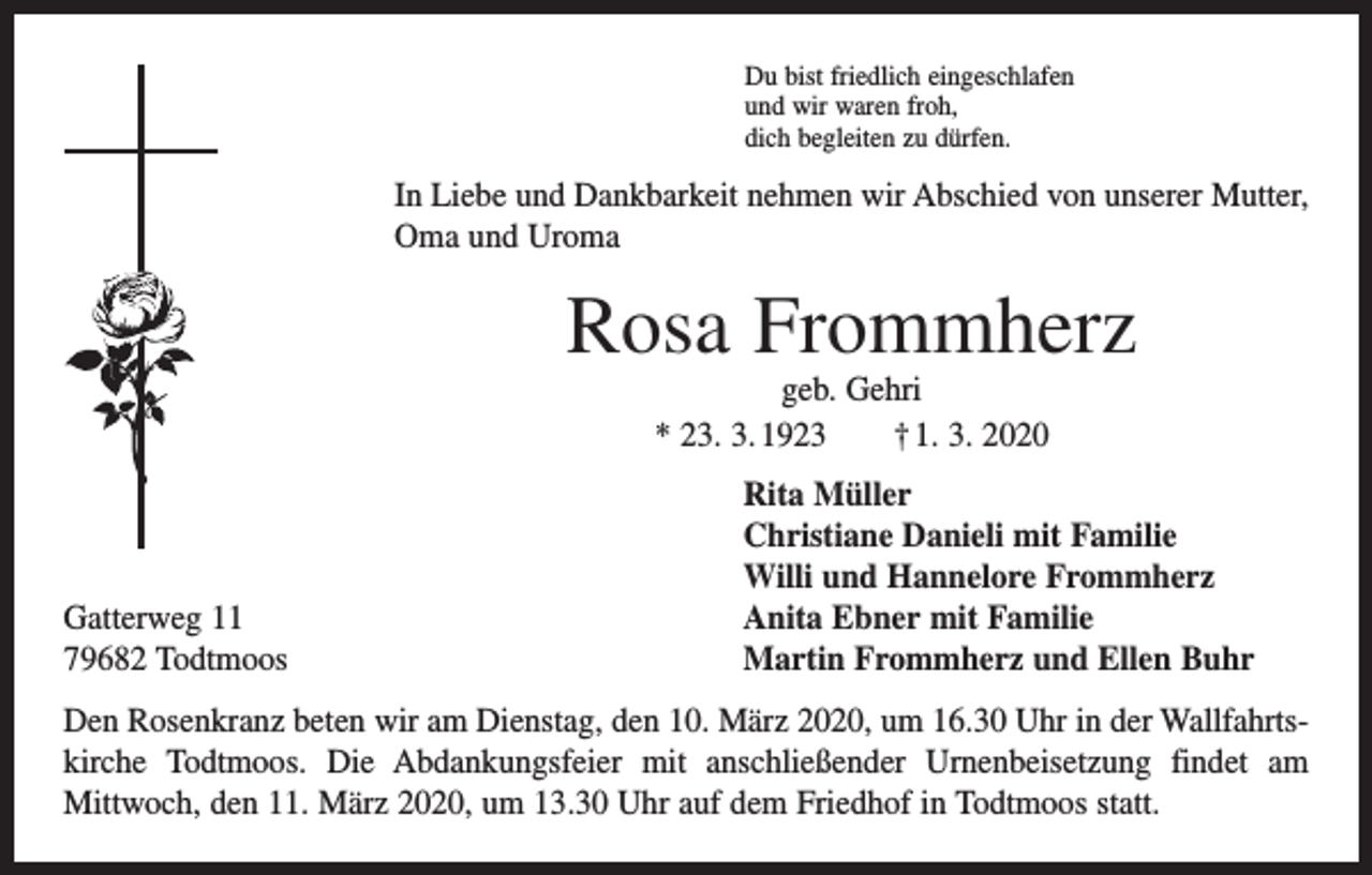 <p>Du bist friedlich eingeschlafen<br />und wir waren froh,<br />dich begleiten zu dürfen.</p><p>In Liebe und Dankbarkeit nehmen wir Abschied von unserer Mutter,<br />Oma und Uroma</p><p>Rosa Frommherz<br />geb. Gehri<br />* 23. 3. 1923 † 1. 3. 2020</p><p>Gatterweg 11<br />79682 Todtmoos</p><p>Rita Müller<br />Christiane Danieli mit Familie<br />Willi und Hannelore Frommherz<br />Anita Ebner mit Familie<br />Martin Frommherz und Ellen Buhr</p><p>Den Rosenkranz beten wir am Dienstag, den 10. März 2020, um 16.30 Uhr in der Wallfahrtskirche Todtmoos. Die Abdankungsfeier mit anschließender Urnenbeisetzung findet am<br />­Mittwoch, den 11. März 2020, um 13.30 Uhr auf dem Friedhof in Todtmoos statt.</p>