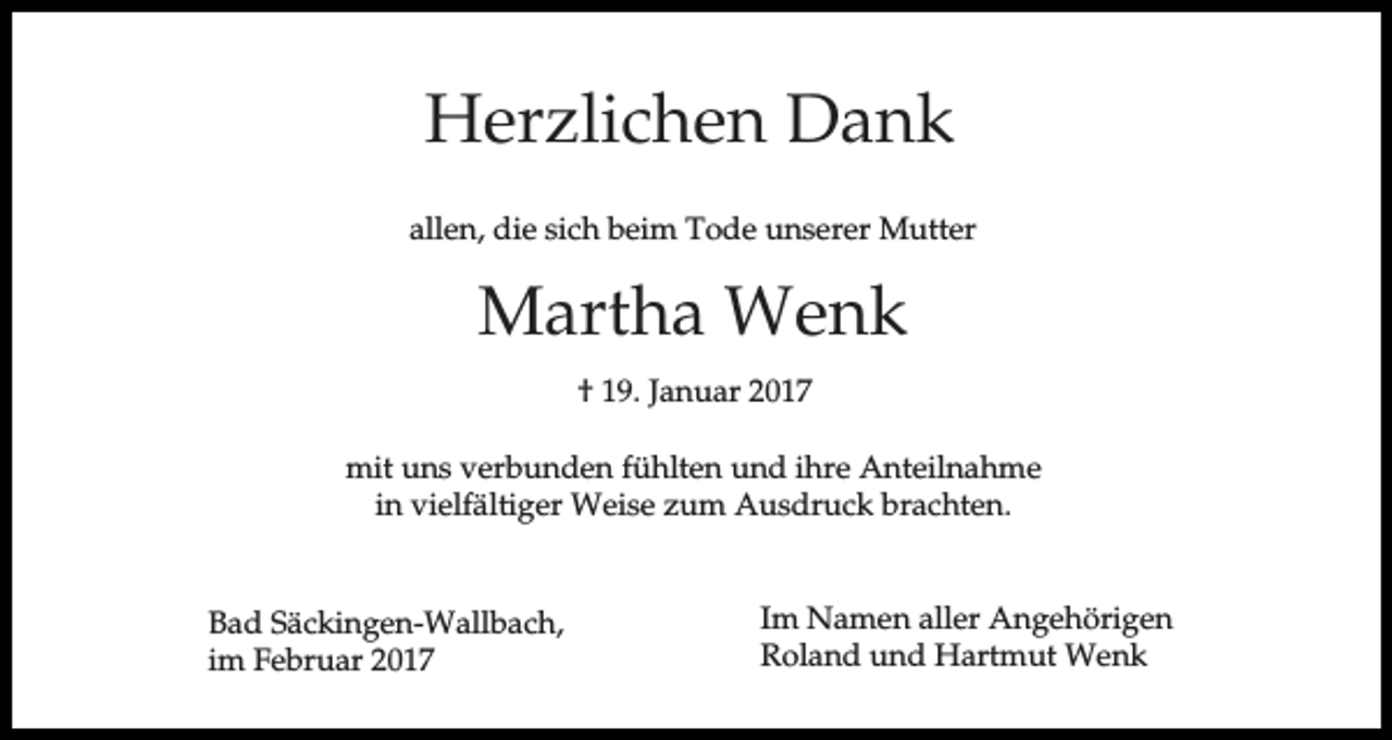 <p>Herzlichen Dank<br />allen, die sich beim Tode unserer Mutter</p><p>Martha Wenk<br />† 19. Januar 2017<br />mit uns verbunden fühlten und ihre Anteilnahme<br />in vielfältiger Weise zum Ausdruck brachten.</p><p>Bad Säckingen-Wallbach,<br />im Februar 2017</p><p>Im Namen aller Angehörigen<br />Roland und Hartmut Wenk</p>