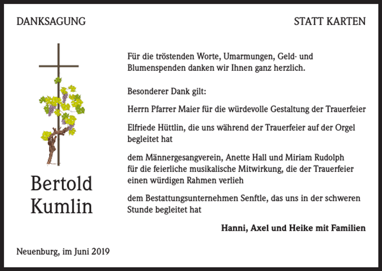 <p>DANKSAGUNG</p><p>STATT KARTEN<br />Für die tröstenden Worte, Umarmungen, Geld- und<br />Blumenspenden danken wir Ihnen ganz herzlich.<br />Besonderer Dank gilt:<br />Herrn Pfarrer Maier für die würdevolle Gestaltung der Trauerfeier<br />Elfriede Hüttlin, die uns während der Trauerfeier auf der Orgel<br />begleitet hat</p><p>Bertold<br />Kumlin</p><p>dem Männergesangverein, Anette Hall und Miriam Rudolph<br />für die feierliche musikalische Mitwirkung, die der Trauerfeier<br />einen würdigen Rahmen verlieh<br />dem Bestattungsunternehmen Senftle, das uns in der schweren<br />Stunde begleitet hat<br />Hanni, Axel und Heike mit Familien</p><p>Neuenburg, im Juni 2019</p>