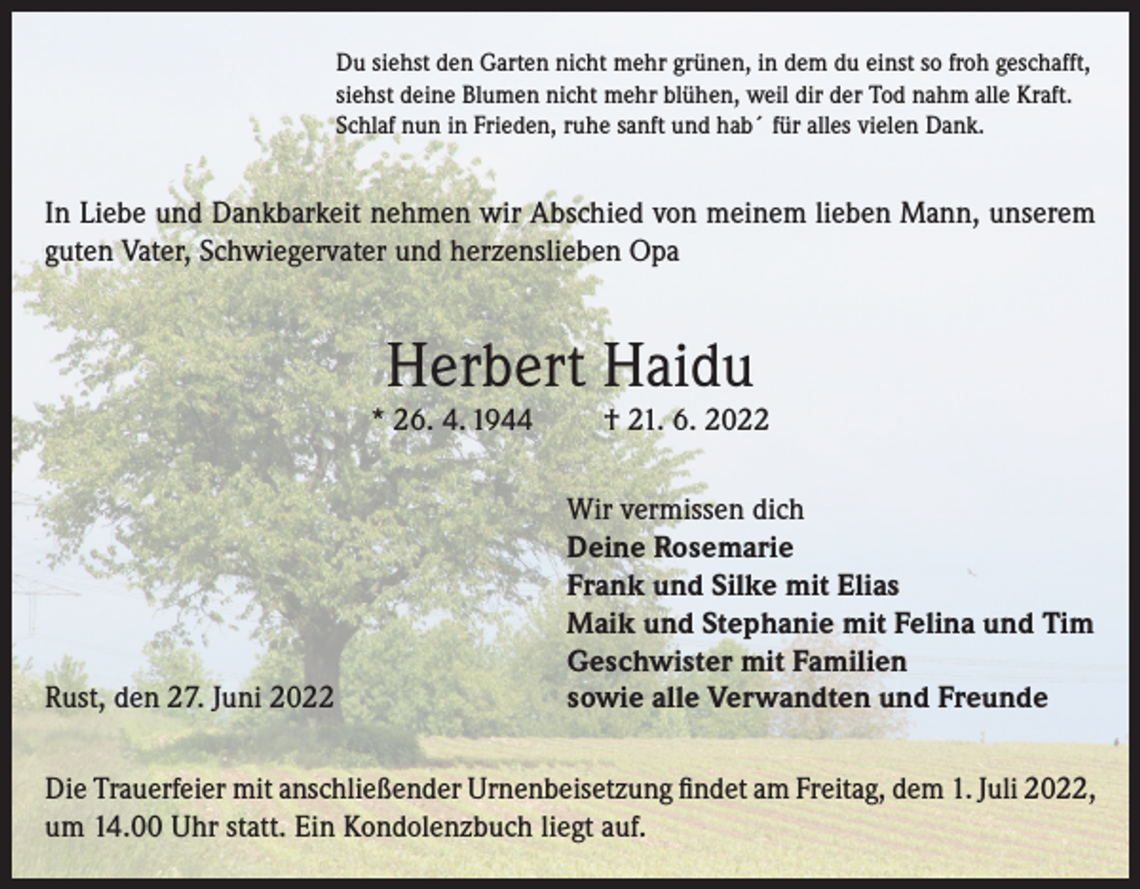 <p>Du siehst den Garten nicht mehr grünen, in dem du einst so froh geschafft,<br />siehst deine Blumen nicht mehr blühen, weil dir der Tod nahm alle Kraft.<br />Schlaf nun in Frieden, ruhe sanft und hab´ für alles vielen Dank.</p><p>In Liebe und Dankbarkeit nehmen wir Abschied von meinem lieben Mann, unserem<br />guten Vater, Schwiegervater und herzenslieben Opa</p><p>Herbert Haidu</p><p>* 26. 4. 1944</p><p>Rust, den 27. Juni 2022</p><p>† 21. 6. 2022</p><p>Wir vermissen dich<br />Deine Rosemarie<br />Frank und Silke mit Elias<br />Maik und Stephanie mit Felina und Tim<br />Geschwister mit Familien<br />sowie alle Verwandten und Freunde</p><p>Die Trauerfeier mit anschließender Urnenbeisetzung findet am Freitag, dem 1. Juli 2022,<br />um 14.00 Uhr statt. Ein Kondolenzbuch liegt auf.</p>