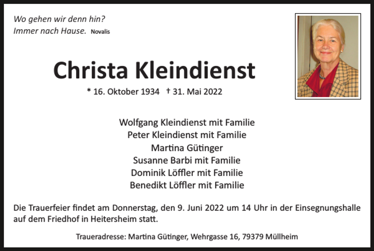 <p>Wo gehen wir denn hin?<br />Immer nach Hause. Novalis</p><p>Christa Kleindienst<br />* 16. Oktober 1934 † 31. Mai 2022</p><p>Wolfgang Kleindienst mit Familie<br />Peter Kleindienst mit Familie<br />Mar�na Gü�nger<br />Susanne Barbi mit Familie<br />Dominik Löﬄer mit Familie<br />Benedikt Löﬄer mit Familie<br />Die Trauerfeier ﬁndet am Donnerstag, den 9. Juni 2022 um 14 Uhr in der Einsegnungshalle<br />auf dem Friedhof in Heitersheim sta�.<br />Traueradresse: Mar�na Gü�nger, Wehrgasse 16, 79379 Müllheim</p>