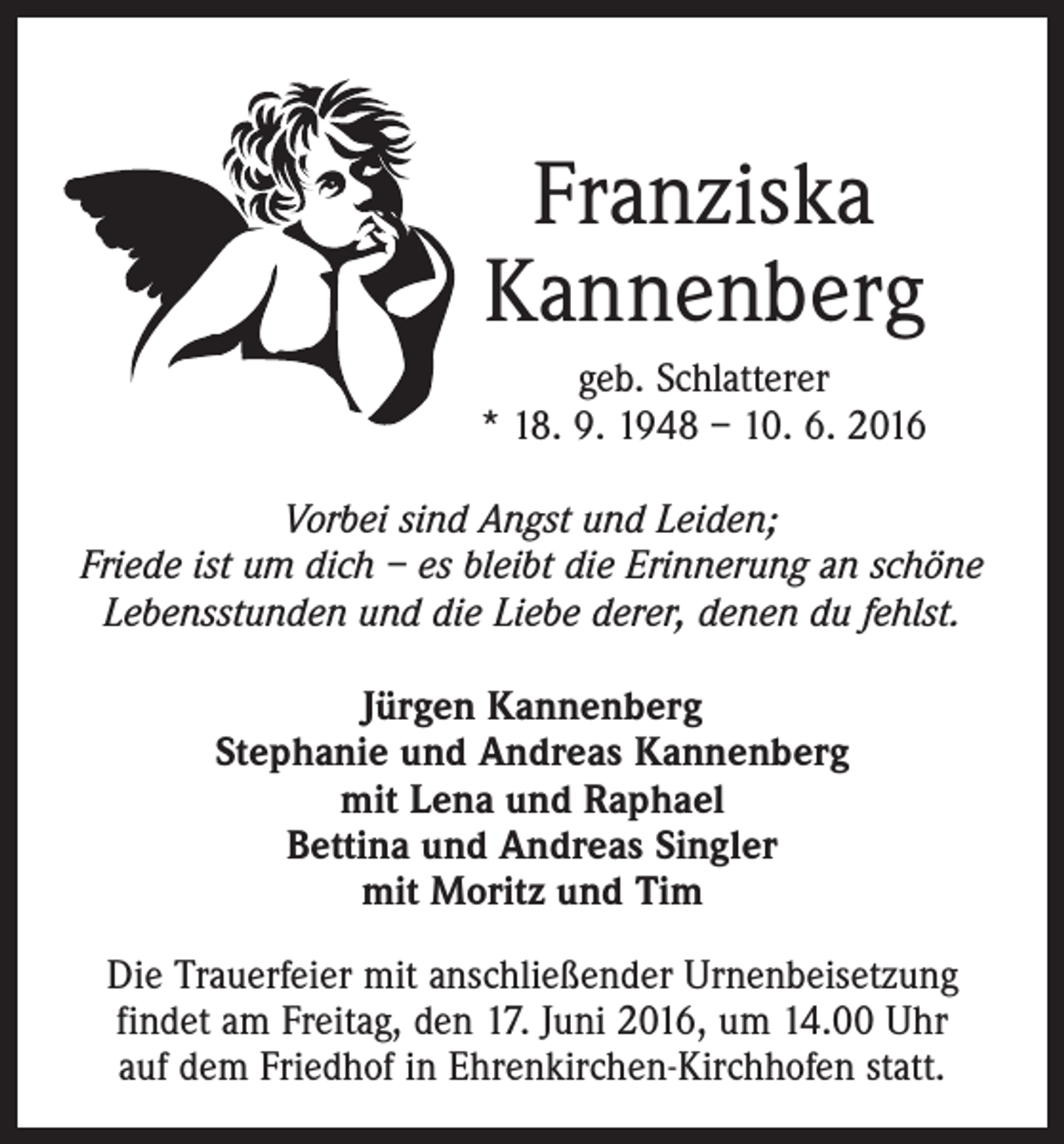 <p>Franziska<br />Kannenberg<br />geb. Schlatterer<br />* 18. 9. 1948 – 10. 6. 2016<br />Vorbei sind Angst und Leiden;<br />Friede ist um dich – es bleibt die Erinnerung an schöne<br />Lebensstunden und die Liebe derer, denen du fehlst.<br />Jürgen Kannenberg<br />Stephanie und Andreas Kannenberg<br />mit Lena und Raphael<br />Bettina und Andreas Singler<br />mit Moritz und Tim<br />Die Trauerfeier mit anschließender Urnenbeisetzung<br />­findet am Freitag, den 17. Juni 2016, um 14.00 Uhr<br />auf dem Friedhof in Ehrenkirchen-Kirchhofen statt.</p>