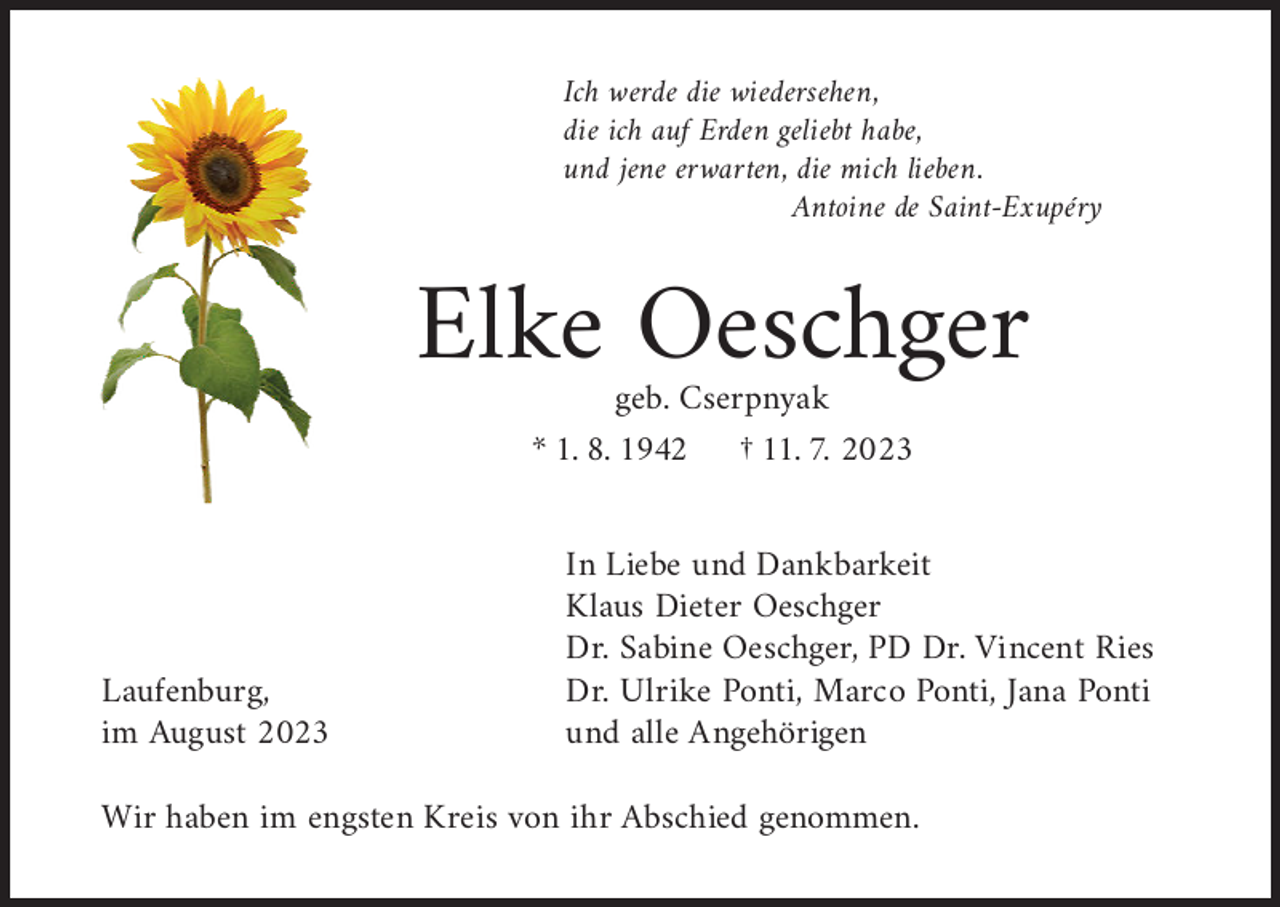 <p>Ich werde die wiedersehen,<br />die ich auf Erden geliebt habe,<br />und jene erwarten, die mich lieben.</p><p>Antoine de Saint-Exupéry</p><p>Elke Oeschger<br />geb. Cserpnyak<br />* 1. 8. 1942 † 11. 7. 2023</p><p>Laufenburg,<br />im August 2023</p><p>In Liebe und Dankbarkeit<br />Klaus Dieter Oeschger<br />Dr. Sabine Oeschger, PD Dr. Vincent Ries<br />Dr. Ulrike Ponti, Marco Ponti, Jana Ponti<br />und alle Angehörigen</p><p>Wir haben im engsten Kreis von ihr Abschied genommen.</p>