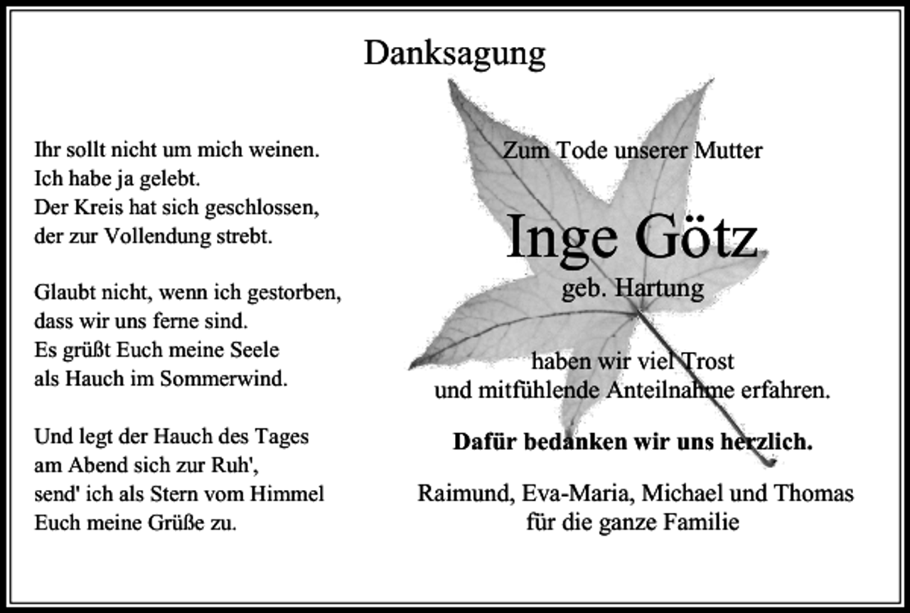 <p>Danksagung<br />Ihr sollt nicht um mich weinen.<br />Ich habe ja gelebt.<br />Der Kreis hat sich geschlossen,<br />der zur Vollendung strebt.<br />Glaubt nicht, wenn ich gestorben,<br />dass wir uns ferne sind.<br />Es grüßt Euch meine Seele<br />als Hauch im Sommerwind.<br />Und legt der Hauch des Tages<br />am Abend sich zur Ruh',<br />send' ich als Stern vom Himmel<br />Euch meine Grüße zu.</p><p>Zum Tode unserer Mutter</p><p>Inge Götz<br />geb. Hartung</p><p>haben wir viel Trost<br />und mitfühlende Anteilnahme erfahren.<br />Dafür bedanken wir uns herzlich.<br />Raimund, Eva-Maria, Michael und Thomas<br />für die ganze Familie</p>