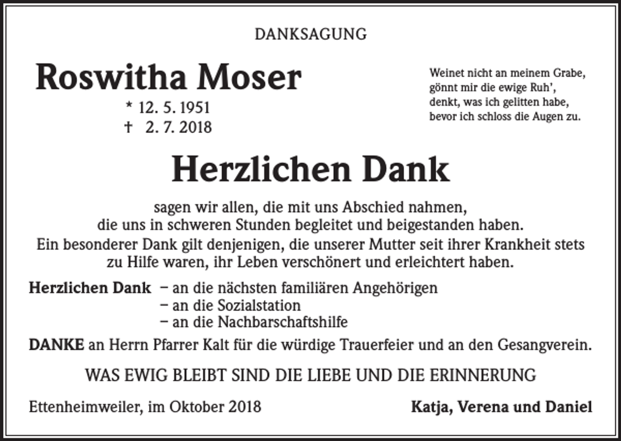 <p>DANKSAGUNG</p><p>Roswitha Moser<br />* 12. 5. 1951<br />† 2. 7. 2018</p><p>Weinet nicht an meinem Grabe,<br />gönnt mir die ewige Ruh’,<br />denkt, was ich gelitten habe,<br />bevor ich schloss die Augen zu.</p><p>Herzlichen Dank<br />sagen wir allen, die mit uns Abschied nahmen,<br />die uns in schweren Stunden begleitet und beigestanden haben.<br />Ein besonderer Dank gilt denjenigen, die unserer Mutter seit ihrer Krankheit stets<br />zu Hilfe waren, ihr Leben verschönert und erleichtert haben.<br />Herzlichen Dank – an die nächsten familiären Angehörigen<br />– an die Sozialstation<br />– an die Nachbarschaftshilfe<br />DANKE an Herrn Pfarrer Kalt für die würdige Trauerfeier und an den Gesangverein.</p><p>WAS EWIG BLEIBT SIND DIE LIEBE UND DIE ERINNERUNG<br />Ettenheimweiler, im Oktober 2018</p><p>Katja, Verena und Daniel</p>