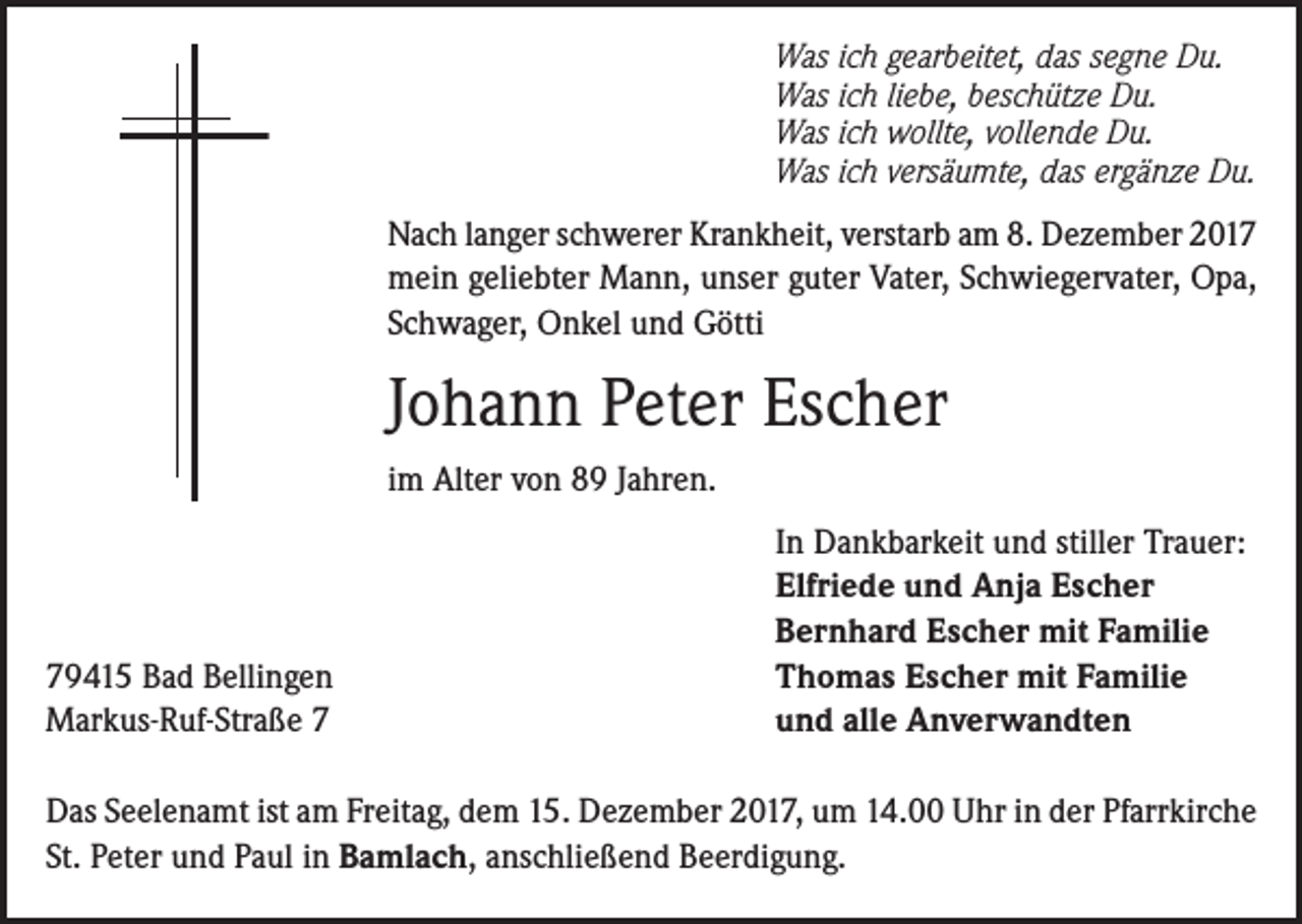 <p>Was ich gearbeitet, das segne Du.<br />Was ich liebe, beschütze Du.<br />Was ich wollte, vollende Du.<br />Was ich versäumte, das ergänze Du.<br />Nach langer schwerer Krankheit, verstarb am 8. Dezember 2017<br />mein geliebter Mann, unser guter Vater, Schwiegervater, Opa,<br />Schwager, Onkel und Götti</p><p>Johann Peter Escher<br />im Alter von 89 Jahren.</p><p>79415 Bad Bellingen<br />Markus-Ruf-Straße 7</p><p>In Dankbarkeit und stiller Trauer:<br />Elfriede und Anja Escher<br />Bernhard Escher mit Familie<br />Thomas Escher mit Familie<br />und alle Anverwandten</p><p>Das Seelenamt ist am Freitag, dem 15. Dezember 2017, um 14.00 Uhr in der Pfarrkirche<br />St. Peter und Paul in Bamlach, anschließend Beerdigung.</p>