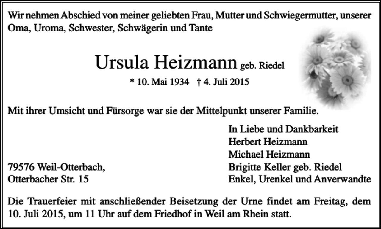 <p>Wir nehmen Abschied von meiner geliebten Frau, Mutter und Schwiegermutter, unserer<br />Oma, Uroma, Schwester, Schwägerin und Tante</p><p>Ursula Heizmann geb. Riedel<br />* 10. Mai 1934 † 4. Juli 2015</p><p>Mit ihrer Umsicht und Fürsorge war sie der Mittelpunkt unserer Familie.</p><p>79576 Weil-Otterbach,<br />Otterbacher Str. 15</p><p>In Liebe und Dankbarkeit<br />Herbert Heizmann<br />Michael Heizmann<br />Brigitte Keller geb. Riedel<br />Enkel, Urenkel und Anverwandte</p><p>Die Trauerfeier mit anschließender Beisetzung der Urne findet am Freitag, dem<br />10. Juli 2015, um 11 Uhr auf dem Friedhof in Weil am Rhein statt.</p>