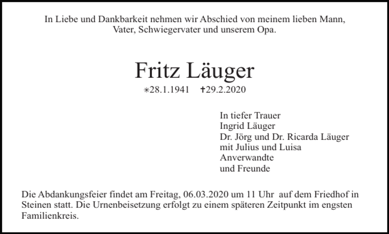 <p>In Liebe und Dankbarkeit nehmen wir Abschied von meinem lieben Mann,<br />Vater, Schwiegervater und unserem Opa.</p><p>Fritz Läuger<br />✳28.1.1941</p><p>✝29.2.2020<br />In tiefer Trauer<br />Ingrid Läuger<br />Dr. Jörg und Dr. Ricarda Läuger<br />mit Julius und Luisa<br />Anverwandte<br />und Freunde</p><p>Die Abdankungsfeier findet am Freitag, 06.03.2020 um 11 Uhr auf dem Friedhof in<br />Steinen statt. Die Urnenbeisetzung erfolgt zu einem späteren Zeitpunkt im engsten<br />Familienkreis.</p>