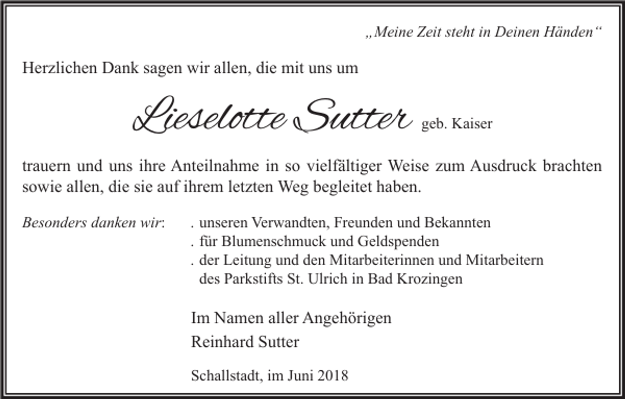 <p>„Meine Zeit steht in Deinen Händen“</p><p>Herzlichen Dank sagen wir allen, die mit uns um</p><p>Lieselotte Sutter</p><p>geb. Kaiser</p><p>trauern und uns ihre Anteilnahme in so vielfältiger Weise zum Ausdruck brachten<br />sowie allen, die sie auf ihrem letzten Weg begleitet haben.<br />Besonders danken wir:</p><p>. unseren Verwandten, Freunden und Bekannten<br />. für Blumenschmuck und Geldspenden<br />. der Leitung und den Mitarbeiterinnen und Mitarbeitern<br />des Parkstifts St. Ulrich in Bad Krozingen</p><p>Im Namen aller Angehörigen<br />Reinhard Sutter<br />Schallstadt, im Juni 2018</p>