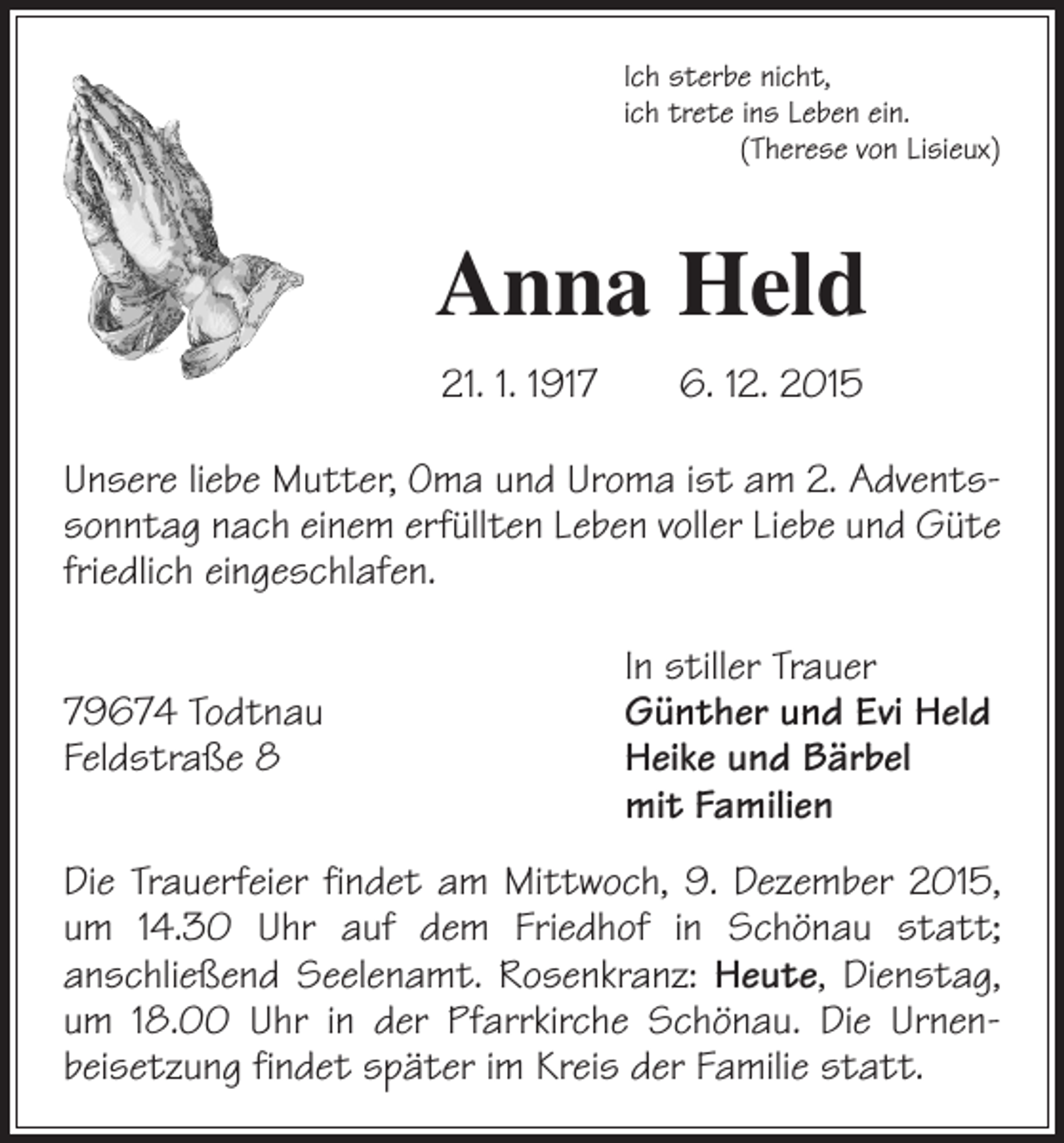 <p>Ich sterbe nicht,<br />ich trete ins Leben ein.</p><p>(Therese von Lisieux)</p><p>Anna Held<br />21. 1. 1917 6. 12. 2015<br />Unsere liebe Mutter, Oma und Uroma ist am 2. Advents­<br />sonntag nach einem erfüllten Leben voller Liebe und Güte<br />friedlich ­eingeschlafen.</p><p>In stiller Trauer<br />79674 Todtnau<br />Günther und Evi Held<br />Feldstraße 8 Heike und Bärbel<br />mit Familien<br />Die Trauerfeier findet am Mittwoch, 9. Dezember 2015,<br />um 14.30 Uhr auf dem Friedhof in Schönau statt;<br />an­schließend Seelenamt. Rosenkranz: Heute, Dienstag,<br />um 18.00 Uhr in der Pfarrkirche Schönau. Die Urnen­<br />beisetzung findet später im Kreis der Familie statt.</p>