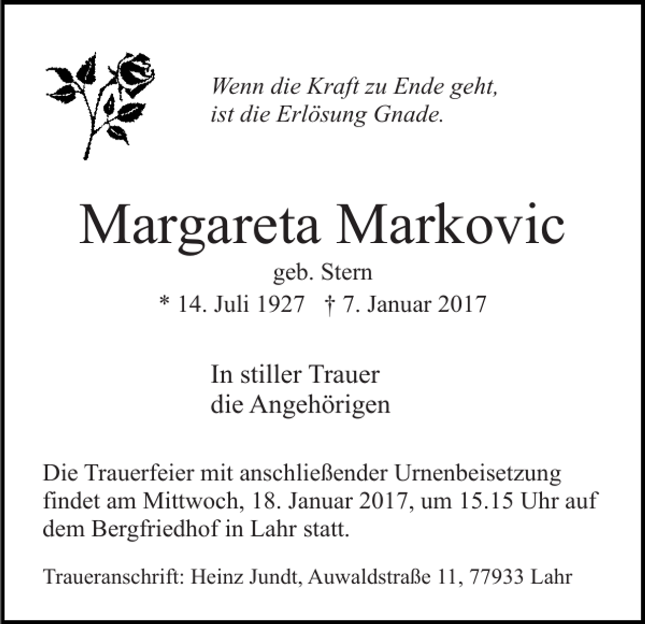 <p>Wenn die Kraft zu Ende geht,<br />ist die Erlösung Gnade.</p><p>Margareta Markovic<br />geb. Stern<br />* 14. Juli 1927 † 7. Januar 2017</p><p>In stiller Trauer<br />die Angehörigen<br />Die Trauerfeier mit anschließender Urnenbeisetzung<br />findet am Mittwoch, 18. Januar 2017, um 15.15 Uhr auf<br />dem Bergfriedhof in Lahr statt.<br />Traueranschrift: Heinz Jundt, Auwaldstraße 11, 77933 Lahr</p>