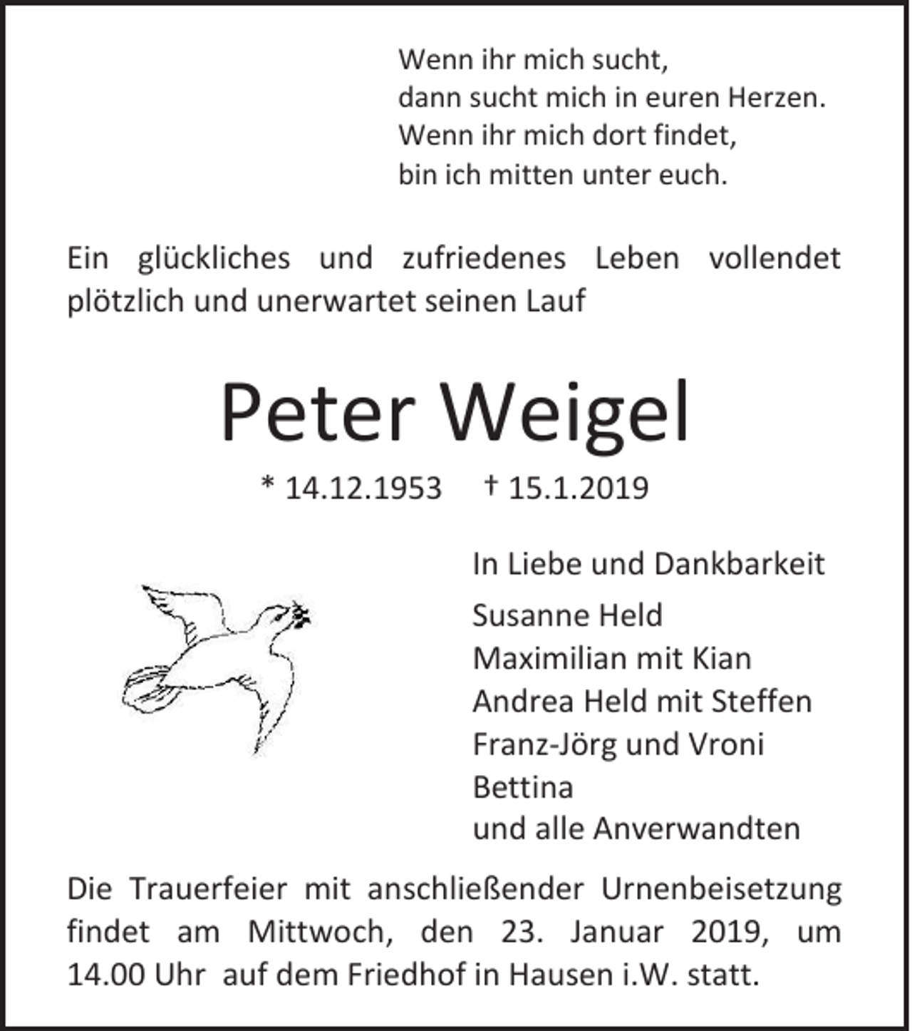 <p>Wenn ihr mich sucht,<br />dann sucht mich in euren Herzen.<br />Wenn ihr mich dort findet,<br />bin ich mitten unter euch.</p><p>Ein glückliches und zufriedenes Leben vollendet<br />plötzlich und unerwartet seinen Lauf</p><p>Peter Weigel<br />* 14.12.1953</p><p>† 15.1.2019<br />In Liebe und Dankbarkeit<br />Susanne Held<br />Maximilian mit Kian<br />Andrea Held mit Steffen<br />Franz-Jörg und Vroni<br />Bettina<br />und alle Anverwandten</p><p>Die Trauerfeier mit anschließender Urnenbeisetzung<br />findet am Mittwoch, den 23. Januar 2019, um<br />14.00 Uhr auf dem Friedhof in Hausen i.W. statt.</p>