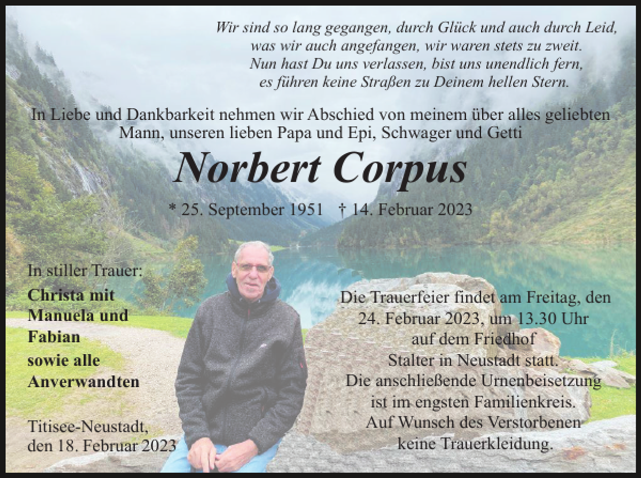 <p>Wir sind so lang gegangen, durch Glück und auch durch Leid,<br />was wir auch angefangen, wir waren stets zu zweit.<br />Nun hast Du uns verlassen, bist uns unendlich fern,<br />es führen keine Straßen zu Deinem hellen Stern.</p><p>In Liebe und Dankbarkeit nehmen wir Abschied von meinem über alles geliebten<br />Mann, unseren lieben Papa und Epi, Schwager und Getti</p><p>Norbert Corpus<br />* 25. September 1951 † 14. Februar 2023</p><p>In stiller Trauer:<br />Christa mit<br />Manuela und<br />Fabian<br />sowie alle<br />Anverwandten<br />Titisee-Neustadt,<br />den 18. Februar 2023</p><p>Die Trauerfeier findet am Freitag, den<br />24. Februar 2023, um 13.30 Uhr<br />auf dem Friedhof<br />Stalter in Neustadt statt.<br />Die anschließende Urnenbeisetzung<br />ist im engsten Familienkreis.<br />Auf Wunsch des Verstorbenen<br />keine Trauerkleidung.</p>