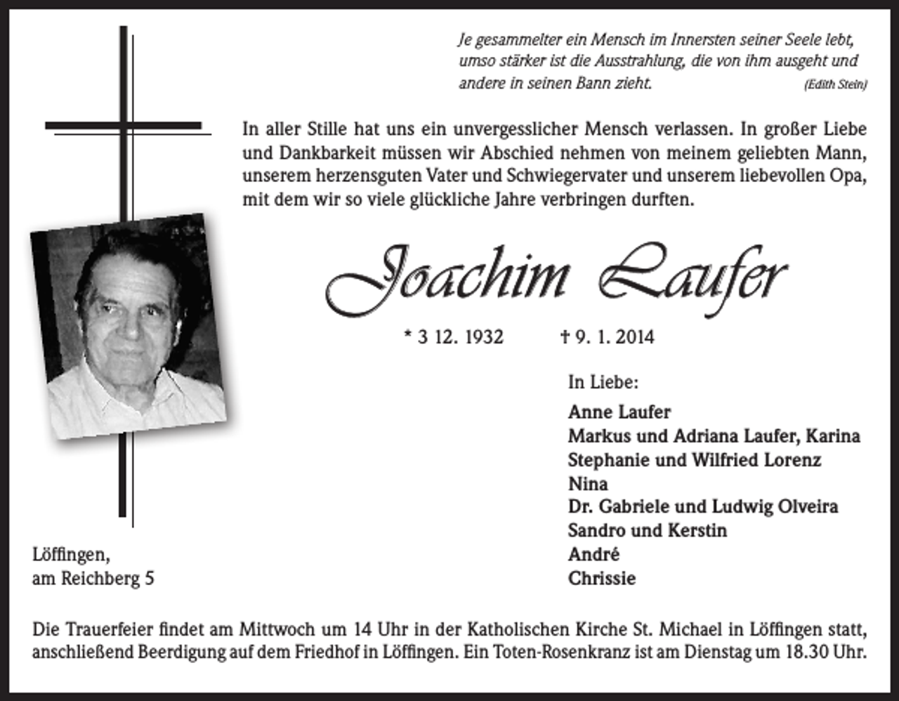 <p>Je gesammelter ein Mensch im Innersten seiner Seele lebt,<br />umso stärker ist die Ausstrahlung, die von ihm ausgeht und<br />andere in seinen Bann zieht.<br />(Edith Stein)</p><p>In aller Stille hat uns ein unvergesslicher Mensch verlassen. In großer Liebe<br />und Dankbarkeit müssen wir Abschied nehmen von meinem geliebten Mann,<br />unserem herzensguten Vater und Schwiegervater und unserem ­liebevollen Opa,<br />mit dem wir so viele glückliche Jahre verbringen durften.</p><p>Joachim Laufer<br />* 3 12. 1932</p><p>Löffingen,<br />am Reichberg 5</p><p>† 9. 1. 2014<br />In Liebe:<br />Anne Laufer<br />Markus und Adriana Laufer, Karina<br />Stephanie und Wilfried Lorenz<br />Nina<br />Dr. Gabriele und Ludwig Olveira<br />Sandro und Kerstin<br />André<br />Chrissie</p><p>Die Trauerfeier findet am Mittwoch um 14 Uhr in der Katholischen Kirche St. Michael in Löffingen statt,<br />anschließend Beerdigung auf dem Friedhof in Löffingen. Ein Toten-Rosenkranz ist am Dienstag um 18.30 Uhr.</p>