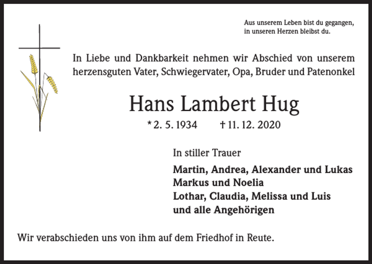 <p>Aus unserem Leben bist du gegangen,<br />in unseren Herzen bleibst du.</p><p>In Liebe und Dankbarkeit nehmen wir Abschied von unserem<br />herzensguten Vater, Schwiegervater, Opa, Bruder und Patenonkel</p><p>Hans Lambert Hug<br />* 2. 5. 1934 † 11. 12. 2020<br />In stiller Trauer<br />Martin, Andrea, Alexander und Lukas<br />Markus und Noelia<br />Lothar, Claudia, Melissa und Luis<br />und alle Angehörigen<br />Wir verabschieden uns von ihm auf dem Friedhof in Reute.</p>
