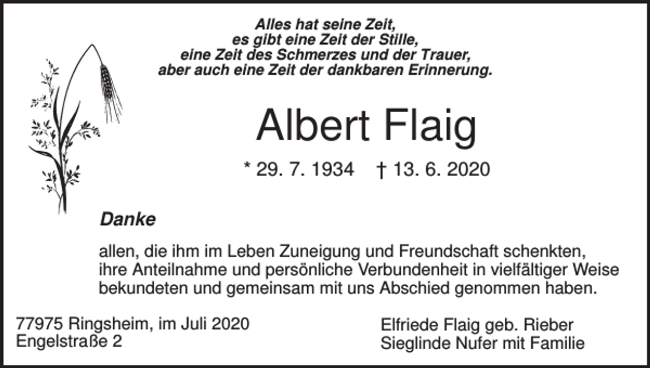 <p>Alles hat seine Zeit,<br />es gibt eine Zeit der Stille,<br />eine Zeit des Schmerzes und der Trauer,<br />aber auch eine Zeit der dankbaren Erinnerung.</p><p>Albert Flaig<br />* 29. 7. 1934</p><p>† 13. 6. 2020</p><p>Danke<br />allen, die ihm im Leben Zuneigung und Freundschaft schenkten,<br />ihre Anteilnahme und persönliche Verbundenheit in vielfältiger Weise<br />bekundeten und gemeinsam mit uns Abschied genommen haben.<br />77975 Ringsheim, im Juli 2020<br />Engelstraße 2</p><p>Elfriede Flaig geb. Rieber<br />Sieglinde Nufer mit Familie</p>