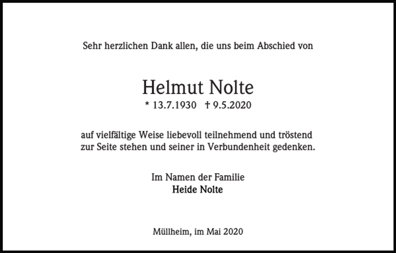 <p>Sehr herzlichen Dank allen, die uns beim Abschied von</p><p>Helmut Nolte<br />* 13.7.1930 † 9.5.2020<br />auf vielfältige Weise liebevoll teilnehmend und tröstend<br />zur Seite stehen und seiner in Verbundenheit gedenken.<br />Im Namen der Familie</p><p>Müllheim, im Mai 2020</p>