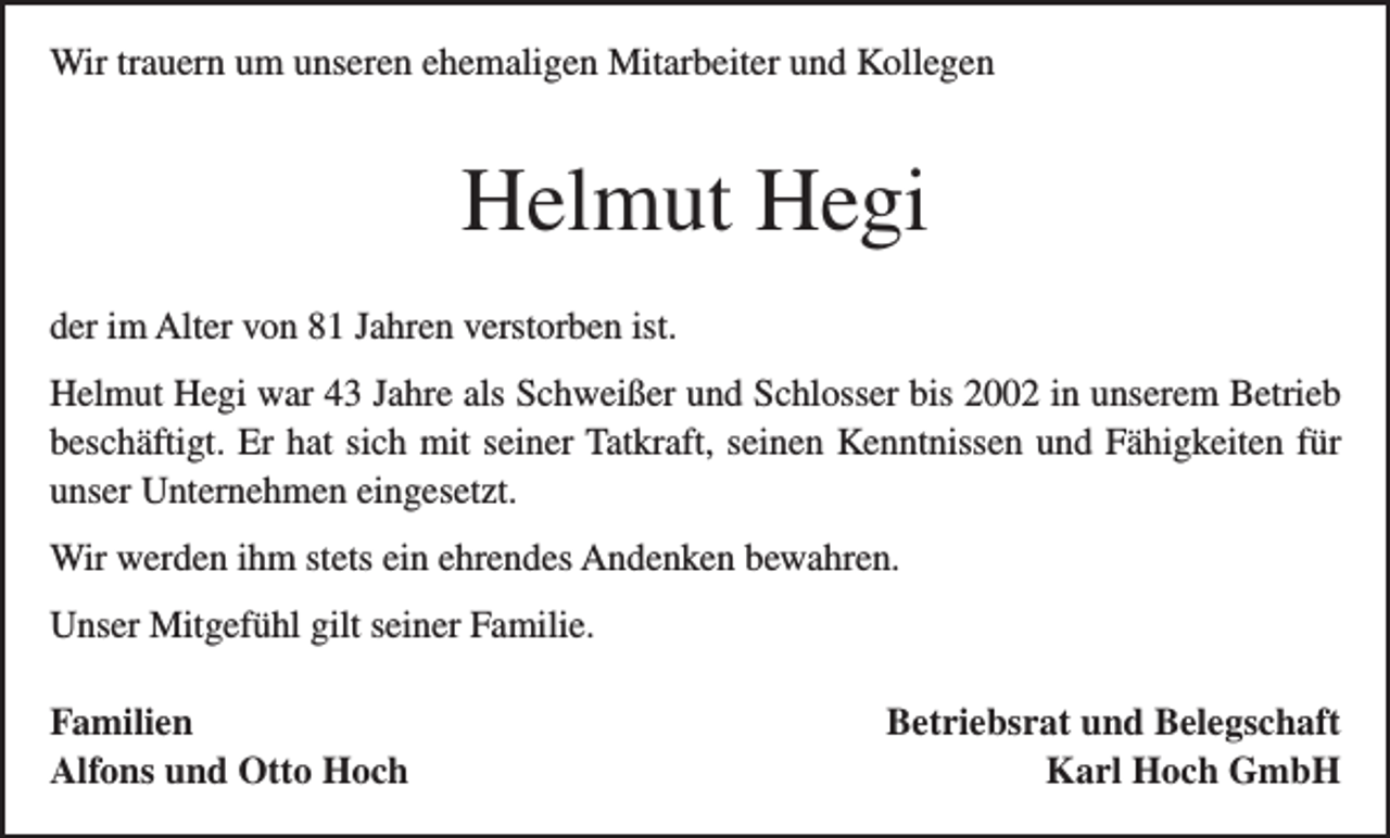 <p>Wir trauern um unseren ehemaligen Mitarbeiter und Kollegen</p><p>Helmut Hegi<br />der im Alter von 81 Jahren verstorben ist.<br />Helmut Hegi war 43 Jahre als Schweißer und Schlosser bis 2002 in unserem Betrieb<br />beschäftigt. Er hat sich mit seiner Tatkraft, seinen Kenntnissen und Fähigkeiten für<br />unser Unternehmen eingesetzt.<br />Wir werden ihm stets ein ehrendes Andenken bewahren.<br />Unser Mitgefühl gilt seiner Familie.<br />Familien<br />Alfons und Otto Hoch</p><p>Betriebsrat und Belegschaft<br />Karl Hoch GmbH</p>