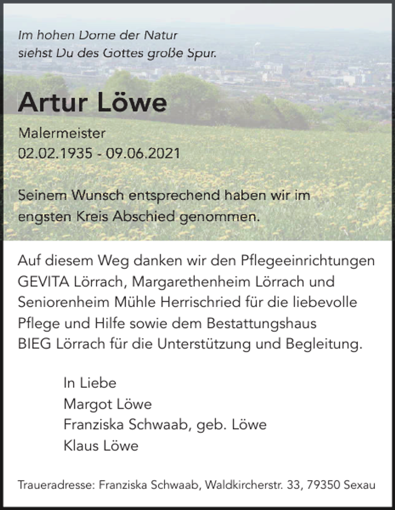 <p>Im hohen<br />hoh<br />h<br />ohen<br />oh<br />en Dome<br />Dom<br />D<br />ome<br />om<br />e der<br />der Na<br />Natu<br />Natur<br />turr<br />tu<br />siehst<br />Gottes<br />große<br />sieh<br />si<br />ehst<br />eh<br />st D<br />Du<br />u des<br />des Go<br />Gott<br />ttes<br />tt<br />es g<br />gro<br />roße<br />ro<br />ße Spur.<br />Spu<br />S<br />pur.<br />pu<br />r.</p><p>Artur<br />A<br />rtur Löwe<br />L öwe<br />Malermeister<br />Male<br />Ma<br />lerm<br />le<br />rmei<br />rm<br />eist<br />ei<br />ster<br />st<br />er<br />02.2<br />.02.<br />.0<br />2.19<br />2.<br />1935<br />19<br />35 - 9.<br />9.06<br />9.<br />06.2<br />06<br />.202<br />.2<br />021<br />02<br />1<br />02.02.1935<br />09.06.2021<br />Seinem<br />Wunsch<br />entsprechend<br />Sein<br />Se<br />inem<br />in<br />em W<br />Wun<br />unsc<br />un<br />sch<br />sc<br />h en<br />ents<br />tspr<br />ts<br />prec<br />pr<br />eche<br />ec<br />hend<br />he<br />nd haben<br />hab<br />h<br />aben<br />ab<br />en w<br />wir<br />ir iim<br />m<br />engs<br />en<br />gste<br />gs<br />ten<br />te<br />n Kr<br />Krei<br />eiss Ab<br />ei<br />Absc<br />schi<br />sc<br />hied<br />hi<br />ed g<br />gen<br />enom<br />en<br />omme<br />om<br />men.<br />me<br />n.<br />engsten<br />Kreis<br />Abschied<br />genommen.<br />Auf diesem Weg danken wir den Pflegeeinrichtungen<br />GEVITA Lörrach, Margarethenheim Lörrach und<br />Seniorenheim Mühle Herrischried für die liebevolle<br />Pflege und Hilfe sowie dem Bestattungshaus<br />BIEG Lörrach für die Unterstützung und Begleitung.<br />In Liebe<br />Margot Löwe<br />Franziska Schwaab, geb. Löwe<br />Klaus Löwe<br />Traueradresse: Franziska Schwaab, Waldkircherstr. 33, 79350 Sexau</p>