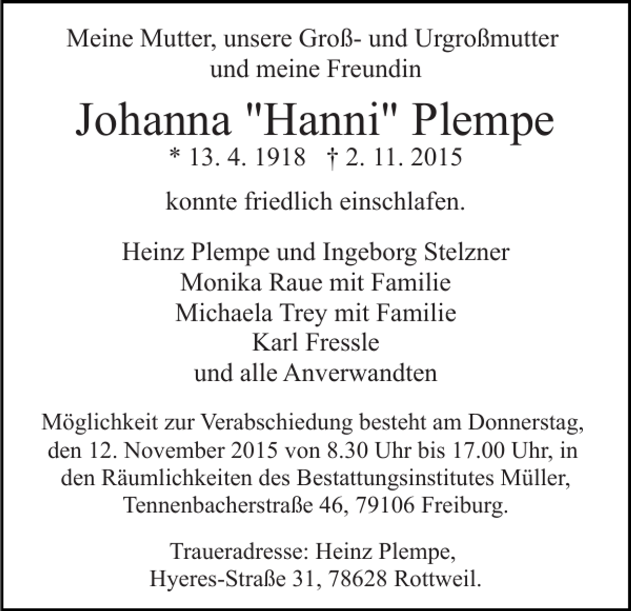 <p>Meine Mutter, unsere Groß- und Urgroßmutter<br />und meine Freundin</p><p>Johanna "Hanni" Plempe<br />* 13. 4. 1918 † 2. 11. 2015</p><p>konnte friedlich einschlafen.<br />Heinz Plempe und Ingeborg Stelzner<br />Monika Raue mit Familie<br />Michaela Trey mit Familie<br />Karl Fressle<br />und alle Anverwandten<br />Möglichkeit zur Verabschiedung besteht am Donnerstag,<br />den 12. November 2015 von 8.30 Uhr bis 17.00 Uhr, in<br />den Räumlichkeiten des Bestattungsinstitutes Müller,<br />Tennenbacherstraße 46, 79106 Freiburg.<br />Traueradresse: Heinz Plempe,<br />Hyeres-Straße 31, 78628 Rottweil.</p>