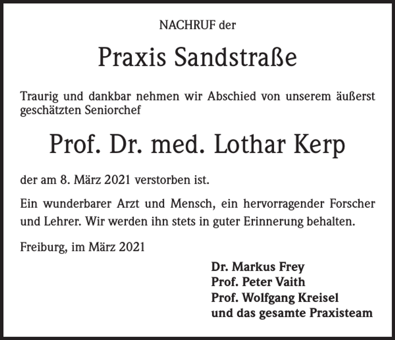 <p>NACHRUF der</p><p>Praxis Sandstraße<br />Traurig und dankbar nehmen wir Abschied von unserem äußerst<br />geschätzten Seniorchef</p><p>Prof. Dr. med. Lothar Kerp<br />der am 8. März 2021 verstorben ist.<br />Ein wunderbarer Arzt und Mensch, ein hervorragender Forscher<br />und Lehrer. Wir werden ihn stets in guter Erinnerung behalten.<br />Freiburg, im März 2021<br />Dr. Markus Frey<br />Prof. Peter Vaith<br />Prof. Wolfgang Kreisel<br />und das gesamte Praxisteam</p>