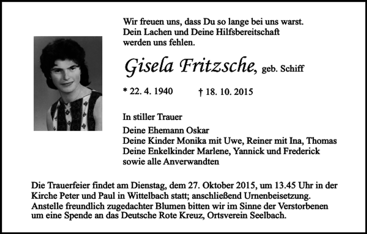 <p>Wir freuen uns, dass Du so lange bei uns warst.<br />Dein Lachen und Deine Hilfsbereitschaft<br />werden uns fehlen.</p><p>Gisela Fritzsche, geb. Schiff<br />* 22. 4. 1940</p><p>† 18. 10. 2015</p><p>In stiller Trauer<br />Deine Ehemann Oskar<br />Deine Kinder Monika mit Uwe, Reiner mit Ina, Thomas<br />Deine Enkelkinder Marlene, Yannick und Frederick<br />sowie alle Anverwandten<br />Die Trauerfeier findet am Dienstag, dem 27. Oktober 2015, um 13.45 Uhr in der<br />Kirche Peter und Paul in Wittelbach statt; anschließend Urnenbeisetzung.<br />Anstelle freundlich zugedachter Blumen bitten wir im Sinne der Verstorbenen<br />um eine Spende an das Deutsche Rote Kreuz, Ortsverein Seelbach.</p>
