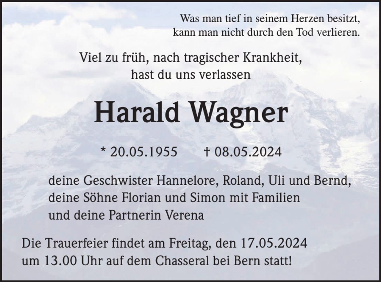 <p>Was man tief in seinem Herzen besitzt,<br />kann man nicht durch den Tod verlieren.</p><p>Viel zu früh, nach tragischer Krankheit,<br />hast du uns verlassen</p><p>Harald Wagner<br />* 20.05.1955</p><p>† 08.05.2024</p><p>deine Geschwister Hannelore, Roland, Uli und Bernd,<br />deine Söhne Florian und Simon mit Familien<br />und deine Partnerin Verena<br />Die Trauerfeier findet am Freitag, den 17.05.2024<br />um 13.00 Uhr auf dem Chasseral bei Bern statt!</p>