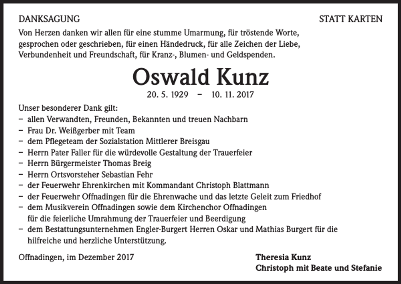 <p>DANKSAGUNG</p><p>STATT KARTEN</p><p>Von Herzen danken wir allen für eine stumme Umarmung, für tröstende Worte,<br />gesprochen oder geschrieben, für einen Händedruck, für alle Zeichen der Liebe,<br />Verbundenheit und Freundschaft, für Kranz-, Blumen- und Geldspenden.</p><p>Oswald Kunz<br />20. 5. 1929 – 10. 11. 2017</p><p>Unser besonderer Dank gilt:<br />– allen Verwandten, Freunden, Bekannten und treuen Nachbarn<br />– Frau Dr. Weißgerber mit Team<br />– dem Pflegeteam der Sozialstation Mittlerer Breisgau<br />– Herrn Pater Faller für die würdevolle Gestaltung der Trauerfeier<br />– Herrn Bürgermeister Thomas Breig<br />– Herrn Ortsvorsteher Sebastian Fehr<br />– der Feuerwehr Ehrenkirchen mit Kommandant Christoph Blattmann<br />– der Feuerwehr Offnadingen für die Ehrenwache und das letzte Geleit zum Friedhof<br />– dem Musikverein Offnadingen sowie dem Kirchenchor Offnadingen<br />für die feierliche Umrahmung der Trauerfeier und Beerdigung<br />– dem Bestattungsunternehmen Engler-Burgert Herren Oskar und Mathias Burgert für die<br />hilfreiche und herzliche Unterstützung.<br />Offnadingen, im Dezember 2017 Theresia Kunz<br />Christoph mit Beate und Stefanie</p>