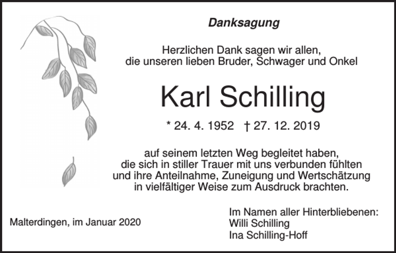 <p>Danksagung<br />Herzlichen Dank sagen wir allen,<br />die unseren lieben Bruder, Schwager und Onkel</p><p>Karl Schilling<br />* 24. 4. 1952 † 27. 12. 2019<br />auf seinem letzten Weg begleitet haben,<br />die sich in stiller Trauer mit uns verbunden fühlten<br />und ihre Anteilnahme, Zuneigung und Wertschätzung<br />in vielfältiger Weise zum Ausdruck brachten.<br />Malterdingen, im Januar 2020</p><p>Im Namen aller Hinterbliebenen:<br />Willi Schilling<br />Ina Schilling-Hoff</p>