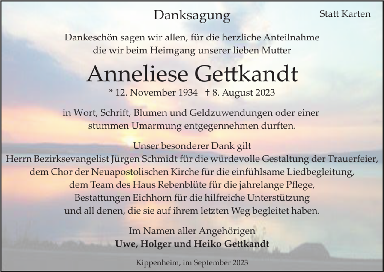 <p>Danksagung</p><p>Statt Karten</p><p>Dankeschön sagen wir allen, für die herzliche Anteilnahme<br />die wir beim Heimgang unserer lieben Mutter</p><p>Anneliese Gettkandt<br />* 12. November 1934 † 8. August 2023<br />in Wort, Schrift, Blumen und Geldzuwendungen oder einer<br />stummen Umarmung entgegennehmen durften.<br />Unser besonderer Dank gilt<br />Herrn Bezirksevangelist Jürgen Schmidt für die würdevolle Gestaltung der Trauerfeier,<br />dem Chor der Neuapostolischen Kirche für die einfühlsame Liedbegleitung,<br />dem Team des Haus Rebenblüte für die jahrelange Pﬂege,<br />Bestattungen Eichhorn für die hilfreiche Unterstützung<br />und all denen, die sie auf ihrem letzten Weg begleitet haben.<br />Im Namen aller Angehörigen<br />Uwe, Holger und Heiko Gettkandt<br />Kippenheim, im September 2023</p>