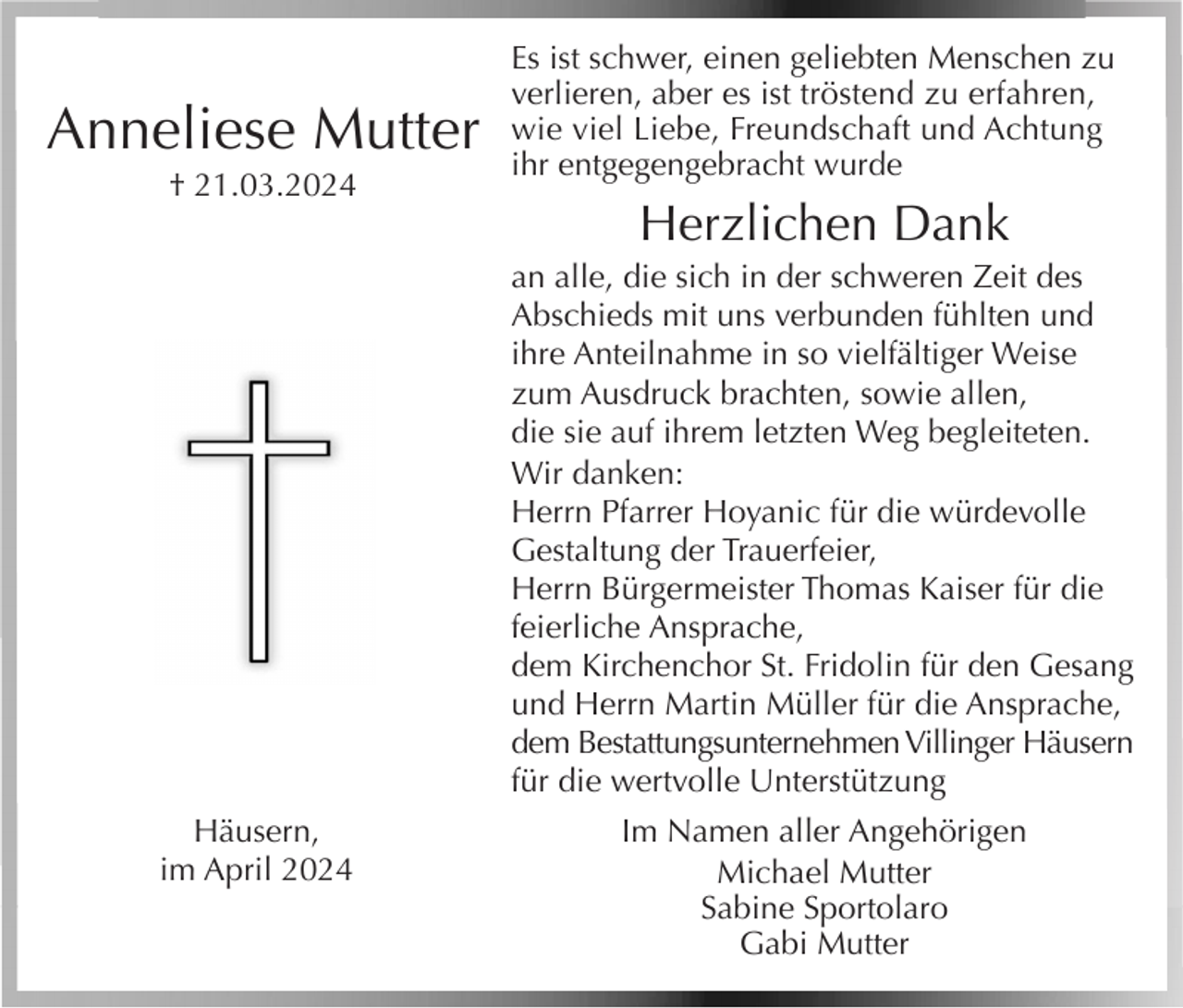 <p>Anneliese Mutter<br />† 21.03.2024</p><p>Es ist schwer, einen geliebten Menschen zu<br />verlieren, aber es ist tröstend zu erfahren,<br />wie viel Liebe, Freundschaft und Achtung<br />ihr entgegengebracht wurde</p><p>Herzlichen Dank<br />an alle, die sich in der schweren Zeit des<br />Abschieds mit uns verbunden fühlten und<br />ihre Anteilnahme in so vielfältiger Weise<br />zum Ausdruck brachten, sowie allen,<br />die sie auf ihrem letzten Weg begleiteten.<br />Wir danken:<br />Herrn Pfarrer Hoyanic für die würdevolle<br />Gestaltung der Trauerfeier,<br />Herrn Bürgermeister Thomas Kaiser für die<br />feierliche Ansprache,<br />dem Kirchenchor St. Fridolin für den Gesang<br />und Herrn Martin Müller für die Ansprache,<br />dem Bestattungsunternehmen Villinger Häusern<br />für die wertvolle Unterstützung</p><p>Häusern,<br />im April 2024</p><p>Im Namen aller Angehörigen<br />Michael Mutter<br />Sabine Sportolaro<br />Gabi Mutter</p>