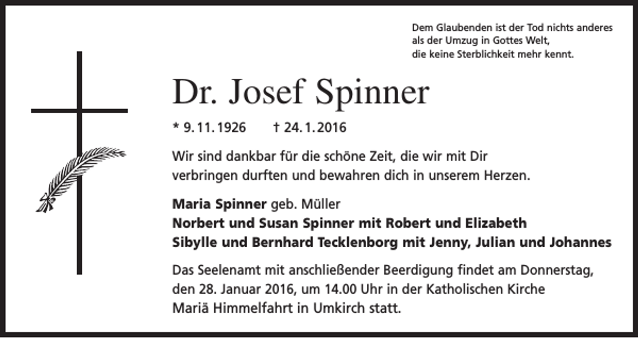 <p>Dem Glaubenden ist der Tod nichts anderes<br />als der Umzug in Gottes Welt,<br />die keine Sterblichkeit mehr kennt.</p><p>Dr. Josef Spinner<br />* 9. 11. 1926 † 24. 1. 2016<br />Wir sind dankbar für die schöne Zeit, die wir mit Dir<br />verbringen durften und bewahren dich in unserem Herzen.<br />Maria Spinner geb. Müller<br />Norbert und Susan Spinner mit Robert und Elizabeth<br />Sibylle und Bernhard Tecklenborg mit Jenny, Julian und Johannes<br />Das Seelenamt mit anschließender Beerdigung findet am Donnerstag,<br />den 28. Januar 2016, um 14.00 Uhr in der Katholischen Kirche<br />Mariä Himmelfahrt in Umkirch statt.</p>