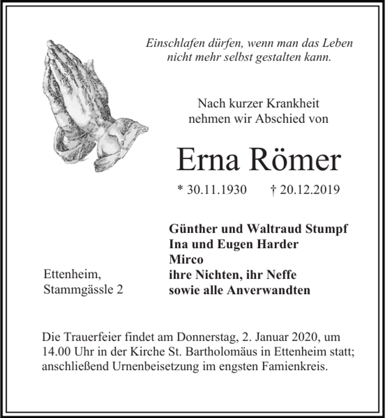 <p>Einschlafen dürfen, wenn man das Leben<br />nicht mehr selbst gestalten kann.</p><p>Nach kurzer Krankheit<br />nehmen wir Abschied von</p><p>Erna Römer<br />* 30.11.1930</p><p>Ettenheim,<br />Stammgässle 2</p><p>† 20.12.2019</p><p>Günther und Waltraud Stumpf<br />Ina und Eugen Harder<br />Mirco<br />ihre Nichten, ihr Neffe<br />sowie alle Anverwandten</p><p>Die Trauerfeier findet am Donnerstag, 2. Januar 2020, um<br />14.00 Uhr in der Kirche St. Bartholomäus in Ettenheim statt;<br />anschließend Urnenbeisetzung im engsten Famienkreis.</p>