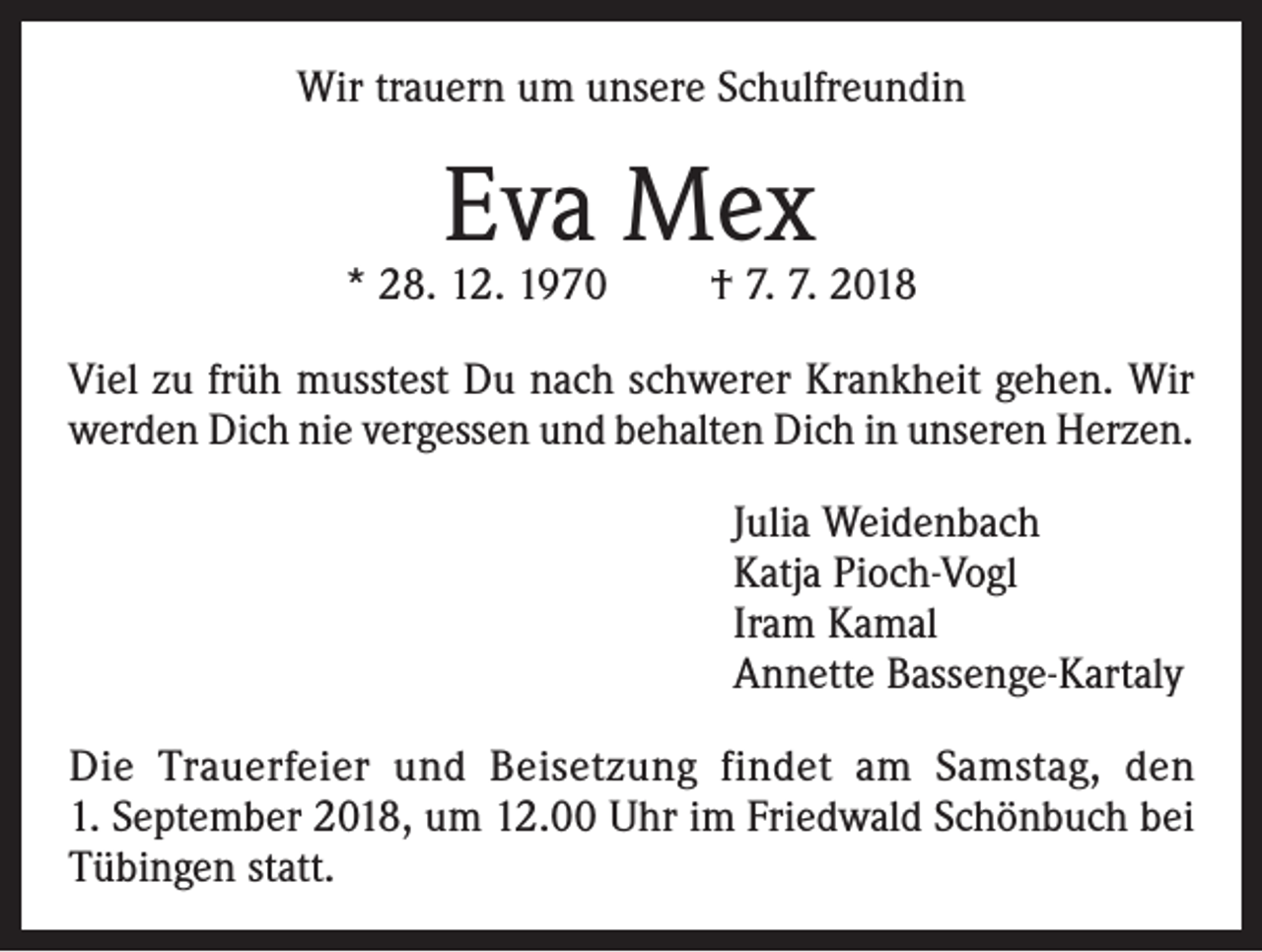 <p>Wir trauern um unsere Schulfreundin</p><p>Eva Mex</p><p>* 28. 12. 1970</p><p>† 7. 7. 2018</p><p>Viel zu früh musstest Du nach schwerer Krankheit gehen. Wir<br />werden Dich nie vergessen und behalten Dich in unseren Herzen.<br />Julia Weidenbach<br />Katja Pioch-Vogl<br />Iram Kamal<br />Annette Bassenge-Kartaly<br />Die Trauerfeier und Beisetzung findet am Samstag, den<br />1. September 2018, um 12.00 Uhr im Friedwald Schönbuch bei<br />Tübingen statt.</p>