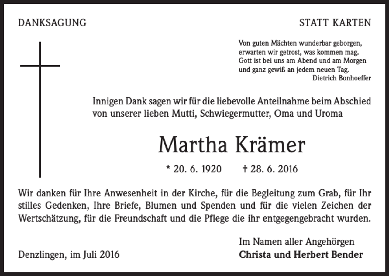 <p>Danksagung Statt Karten<br />Von guten Mächten wunderbar geborgen,<br />erwarten wir getrost, was kommen mag.<br />Gott ist bei uns am Abend und am Morgen<br />und ganz gewiß an jedem neuen Tag.</p><p>Dietrich Bonhoeffer</p><p>Innigen Dank sagen wir für die liebevolle Anteilnahme beim Abschied<br />von unserer lieben Mutti, Schwiegermutter, Oma und Uroma</p><p>Martha Krämer<br />* 20. 6. 1920 † 28. 6. 2016<br />Wir danken für Ihre Anwesenheit in der Kirche, für die Begleitung zum Grab, für Ihr<br />stilles Gedenken, Ihre Briefe, Blumen und Spenden und für die vielen Zeichen der<br />Wertschätzung, für die Freundschaft und die Pflege die ihr entgegengebracht wurden.</p><p>Denzlingen, im Juli 2016</p><p>Im Namen aller Angehörgen<br />Christa und Herbert Bender</p>