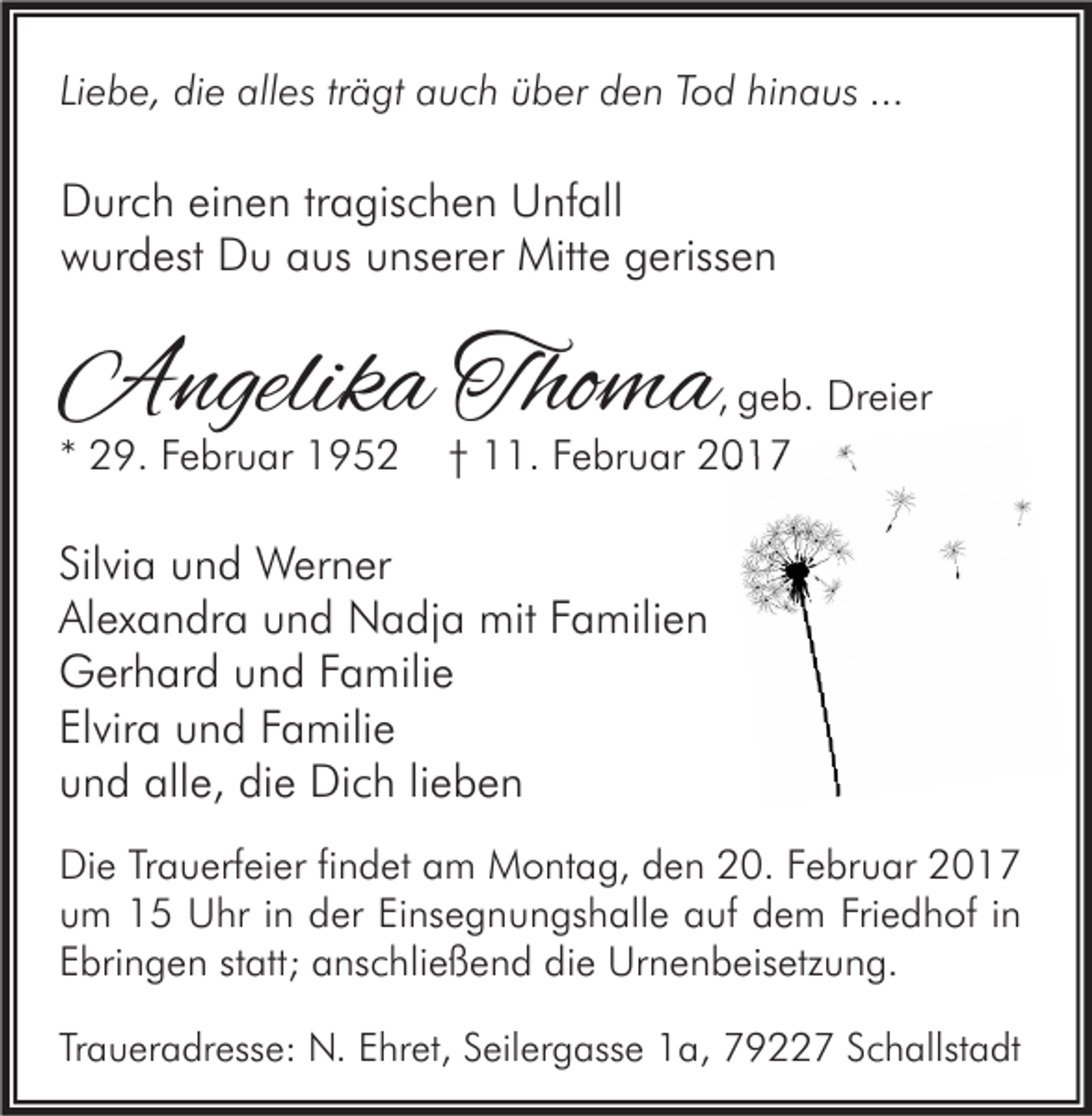 <p>Liebe, die alles trägt auch über den Tod hinaus ...</p><p>Durch einen tragischen Unfall<br />wurdest Du aus unserer Mitte gerissen</p><p>Angelika Thoma</p><p>* 29. Februar 1952</p><p>, geb. Dreier<br />† 11. Februar 2017</p><p>Silvia und Werner<br />Alexandra und Nadja mit Familien<br />Gerhard und Familie<br />Elvira und Familie<br />und alle, die Dich lieben<br />Die Trauerfeier findet am Montag, den 20. Februar 2017<br />um 15 Uhr in der Einsegnungshalle auf dem Friedhof in<br />Ebringen statt; anschließend die Urnenbeisetzung.<br />Traueradresse: N. Ehret, Seilergasse 1a, 79227 Schallstadt</p>
