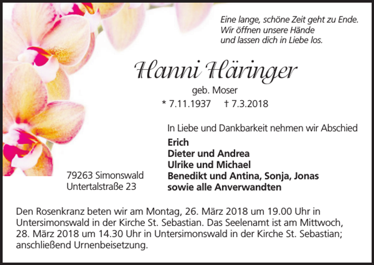 <p>Eine lange, schöne Zeit geht zu Ende.<br />Wir öffnen unsere Hände<br />und lassen dich in Liebe los.</p><p>Hanni Häringer<br />geb. Moser<br />* 7.11.1937 † 7.3.2018</p><p>79263 Simonswald<br />Untertalstraße 23</p><p>In Liebe und Dankbarkeit nehmen wir Abschied<br />Erich<br />Dieter und Andrea<br />Ulrike und Michael<br />Benedikt und Antina, Sonja, Jonas<br />sowie alle Anverwandten</p><p>Den Rosenkranz beten wir am Montag, 26. März 2018 um 19.00 Uhr in<br />Untersimonswald in der Kirche St. Sebastian. Das Seelenamt ist am Mittwoch,<br />28. März 2018 um 14.30 Uhr in Untersimonswald in der Kirche St. Sebastian;<br />anschließend Urnenbeisetzung.</p>