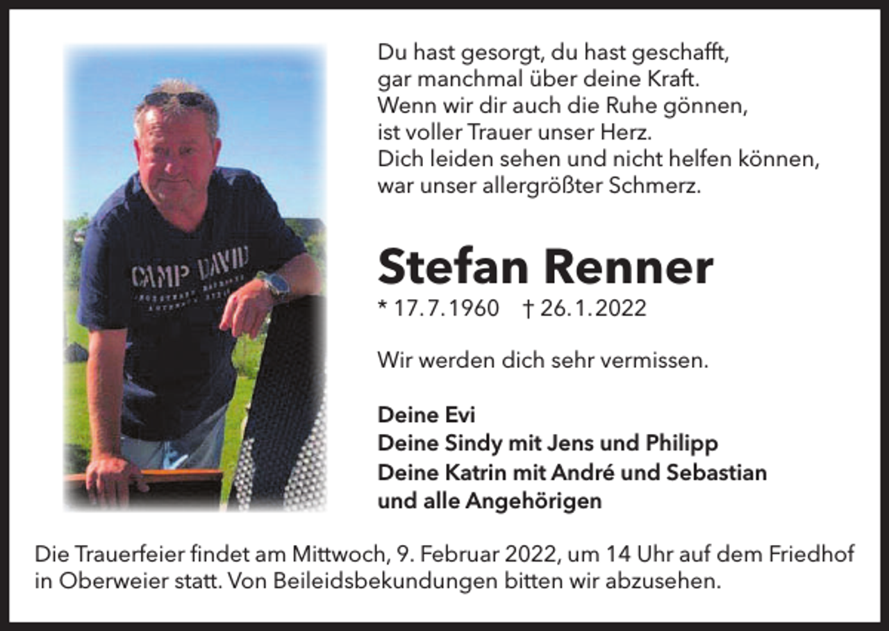 <p>Du hast gesorgt, du hast geschafft,<br />gar manchmal über deine Kraft.<br />Wenn wir dir auch die Ruhe gönnen,<br />ist voller Trauer unser Herz.<br />Dich leiden sehen und nicht helfen können,<br />war unser allergrößter Schmerz.</p><p>Stefan Renner<br />* 17.7.1960</p><p>† 26.1.2022</p><p>Wir werden dich sehr vermissen.<br />Deine Evi<br />Deine Sindy mit Jens und Philipp<br />Deine Katrin mit André und Sebastian<br />und alle Angehörigen<br />Die Trauerfeier ﬁndet am Mittwoch, 9. Februar 2022, um 14 Uhr auf dem Friedhof<br />in Oberweier statt. Von Beileidsbekundungen bitten wir abzusehen.</p>