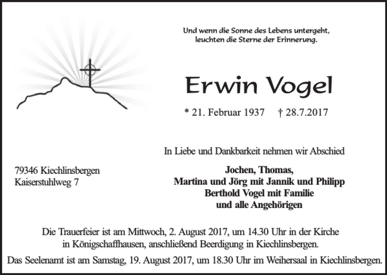<p>Und wenn die Sonne des Lebens untergeht,<br />leuchten die Sterne der Erinnerung.</p><p>Erwin Vogel<br />* 21. Februar 1937</p><p>† 28.7.2017</p><p>In Liebe und Dankbarkeit nehmen wir Abschied<br />79346 Kiechlinsbergen<br />Kaiserstuhlweg 7</p><p>Jochen, Thomas,<br />Martina und Jörg mit Jannik und Philipp<br />Berthold Vogel mit Familie<br />und alle Angehörigen</p><p>Die Trauerfeier ist am Mittwoch, 2. August 2017, um 14.30 Uhr in der Kirche<br />in Königschaffhausen, anschließend Beerdigung in Kiechlinsbergen.<br />Das Seelenamt ist am Samstag, 19. August 2017, um 18.30 Uhr im Weihersaal in Kiechlinsbergen.</p>