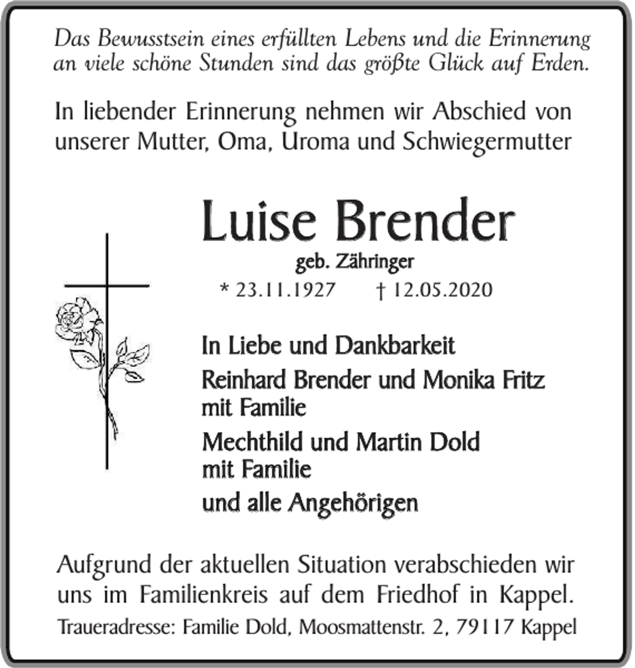 <p>Das Bewusstsein eines erfüllten Lebens und die Erinnerung<br />an viele schöne Stunden sind das größte Glück auf Erden.</p><p>In liebender Erinnerung nehmen wir Abschied von<br />unserer Mutter, Oma, Uroma und Schwiegermutter</p><p>Luise Brender<br />geb. Zähringer<br />* 23.11.1927<br />† 12.05.2020</p><p>In Liebe und Dankbarkeit<br />Reinhard Brender und Monika Fritz<br />mit Familie<br />Mechthild und Martin Dold<br />mit Familie<br />und alle Angehörigen<br />Aufgrund der aktuellen Situation verabschieden wir<br />uns im Familienkreis auf dem Friedhof in Kappel.<br />Traueradresse: Familie Dold, Moosmattenstr. 2, 79117 Kappel</p>