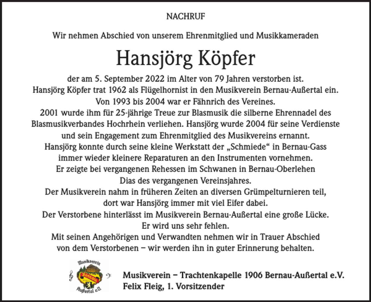 <p>NACHRUF<br />Wir nehmen Abschied von unserem Ehrenmitglied und Musikkameraden</p><p>Hansjörg Köpfer<br />der am 5. September 2022 im Alter von 79 Jahren verstorben ist.<br />Hansjörg Köpfer trat 1962 als Flügelhornist in den Musikverein Bernau-Außertal ein.<br />Von 1993 bis 2004 war er Fähnrich des Vereines.<br />2001 wurde ihm für 25-jährige Treue zur Blasmusik die silberne Ehrennadel des<br />­Blasmusikverbandes Hochrhein verliehen. Hansjörg wurde 2004 für seine Verdienste<br />und sein Engagement zum Ehrenmitglied des Musikvereins ernannt.<br />Hansjörg konnte durch seine kleine Werkstatt der „Schmiede“ in Bernau-Gass<br />immer wieder kleinere Reparaturen an den Instrumenten vornehmen.<br />Er zeigte bei vergangenen Rehessen im Schwanen in Bernau-Oberlehen<br />Dias des vergangenen Vereinsjahres.<br />Der Musikverein nahm in früheren Zeiten an diversen Grümpelturnieren teil,<br />dort war Hansjörg immer mit viel Eifer dabei.<br />Der Verstorbene hinterlässt im Musikverein Bernau-Außertal eine große Lücke.<br />Er wird uns sehr fehlen.<br />Mit seinen Angehörigen und Verwandten nehmen wir in Trauer Abschied<br />von dem Verstorbenen – wir werden ihn in guter Erinnerung behalten.<br />Musikverein – Trachtenkapelle 1906 Bernau-Außertal e.V.<br />Felix Fleig, 1. Vorsitzender</p>