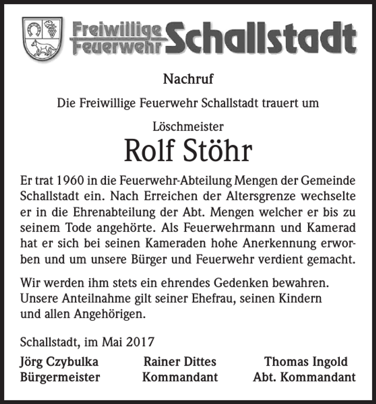 <p>Nachruf<br />Die Freiwillige Feuerwehr Schallstadt trauert um<br />Löschmeister</p><p>Rolf Stöhr<br />Er trat 1960 in die Feuerwehr-Abteilung Mengen der Gemeinde<br />Schallstadt ein. Nach Erreichen der Altersgrenze wechselte<br />er in die Ehrenabteilung der Abt. Mengen welcher er bis zu<br />seinem Tode angehörte. Als Feuerwehrmann und Kamerad<br />hat er sich bei seinen Kameraden hohe Anerkennung erworben und um unsere Bürger und Feuerwehr verdient gemacht.<br />Wir werden ihm stets ein ehrendes Gedenken bewahren.<br />Unsere Anteilnahme gilt seiner Ehefrau, seinen Kindern<br />und allen Angehörigen.<br />Schallstadt, im Mai 2017<br />Jörg Czybulka<br />Bürgermeister</p><p>Rainer Dittes<br />Kommandant</p><p>Thomas Ingold<br />Abt. Kommandant</p>