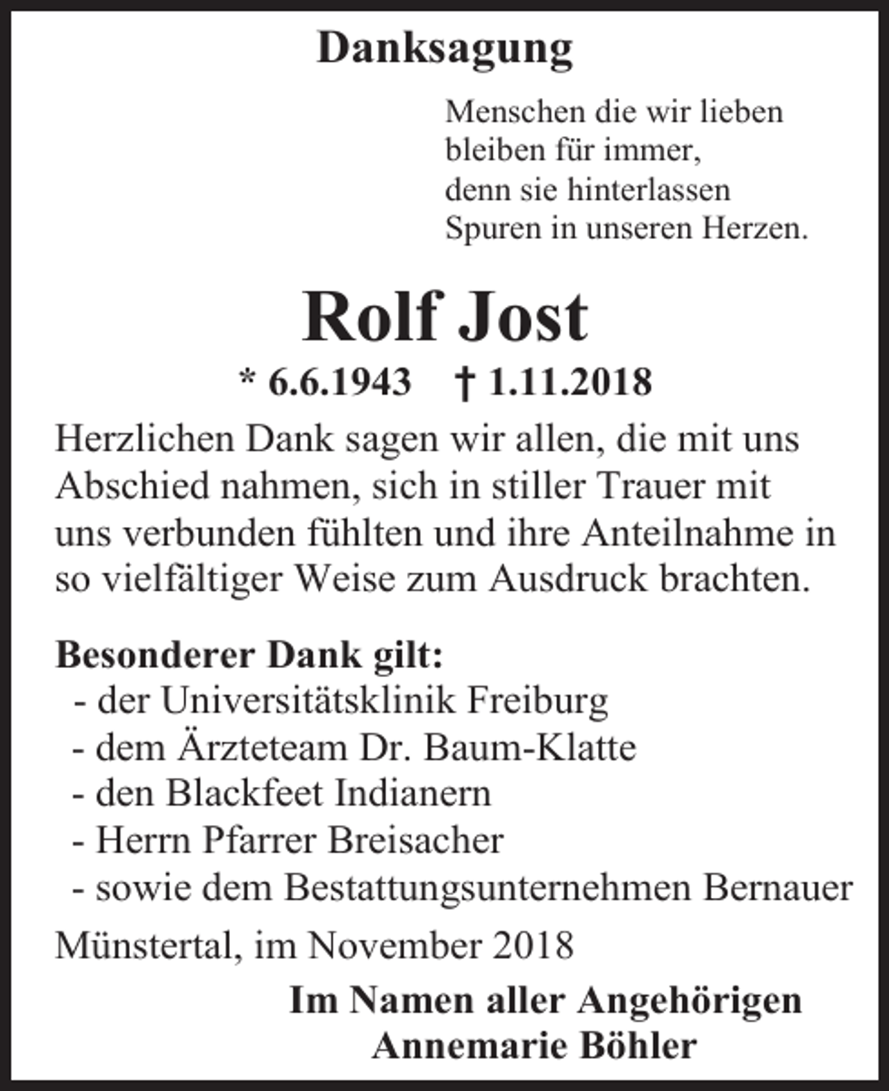 <p>Danksagung<br />Menschen die wir lieben<br />bleiben für immer,<br />denn sie hinterlassen<br />Spuren in unseren Herzen.</p><p>Rolf Jost<br />* 6.6.1943 † 1.11.2018<br />Herzlichen Dank sagen wir allen, die mit uns<br />Abschied nahmen, sich in stiller Trauer mit<br />uns verbunden fühlten und ihre Anteilnahme in<br />so vielfältiger Weise zum Ausdruck brachten.<br />Besonderer Dank gilt:<br />- der Universitätsklinik Freiburg<br />- dem Ärzteteam Dr. Baum-Klatte<br />- den Blackfeet Indianern<br />- Herrn Pfarrer Breisacher<br />- sowie dem Bestattungsunternehmen Bernauer<br />Münstertal, im November 2018<br />Im Namen aller Angehörigen<br />Annemarie Böhler</p>