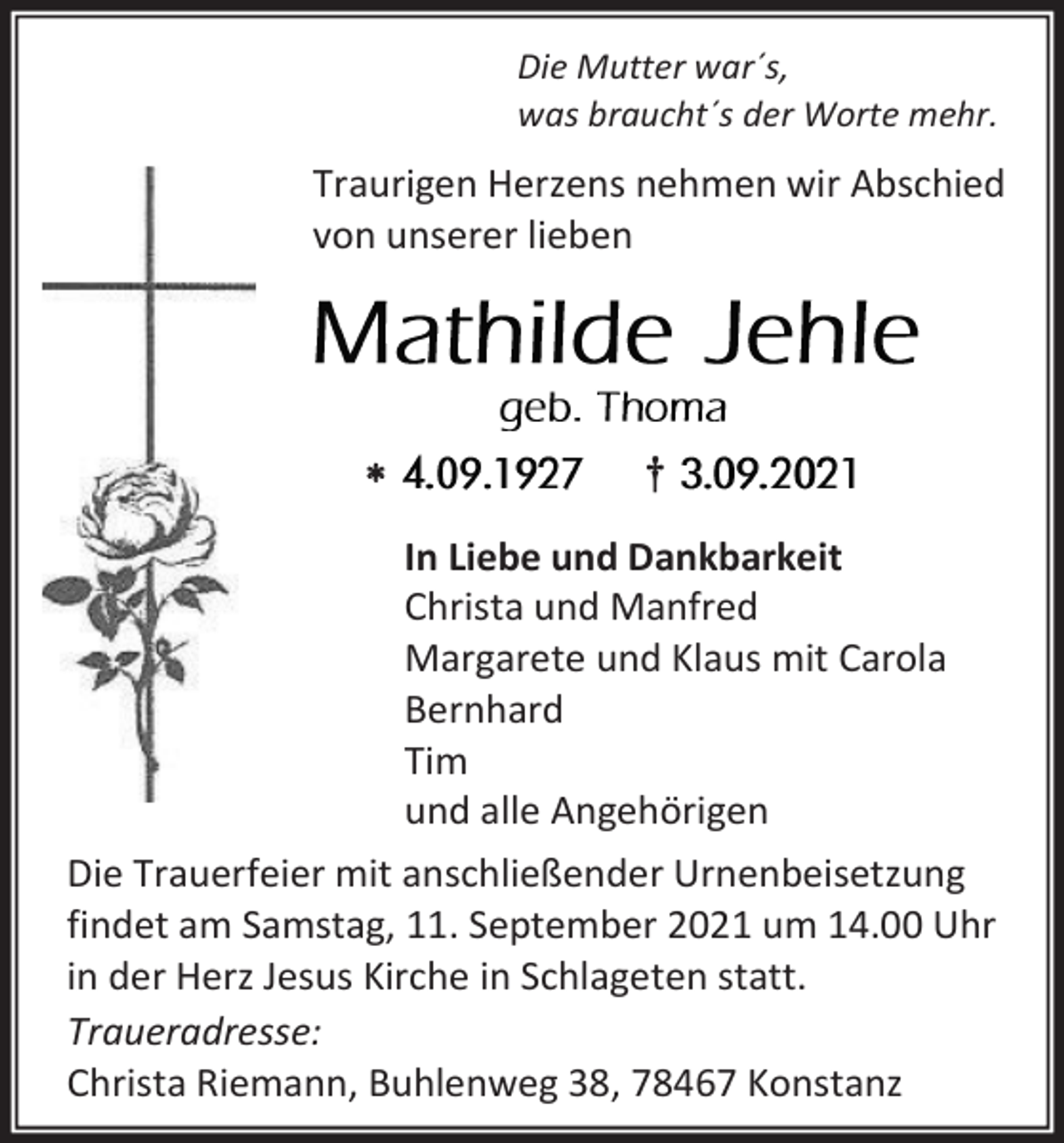 <p>Die Mutter war´s,<br />was braucht´s der Worte mehr.</p><p>Traurigen Herzens nehmen wir Abschied<br />von unserer lieben</p><p></p><p>†<br />In Liebe und Dankbarkeit<br />Christa und Manfred<br />Margarete und Klaus mit Carola<br />Bernhard<br />Tim<br />und alle Angehörigen</p><p>Die Trauerfeier mit anschließender Urnenbeisetzung<br />findet am Samstag, 11. September 2021 um 14.00 Uhr<br />in der Herz Jesus Kirche in Schlageten statt.<br />Traueradresse:<br />Christa Riemann, Buhlenweg 38, 78467 Konstanz</p>