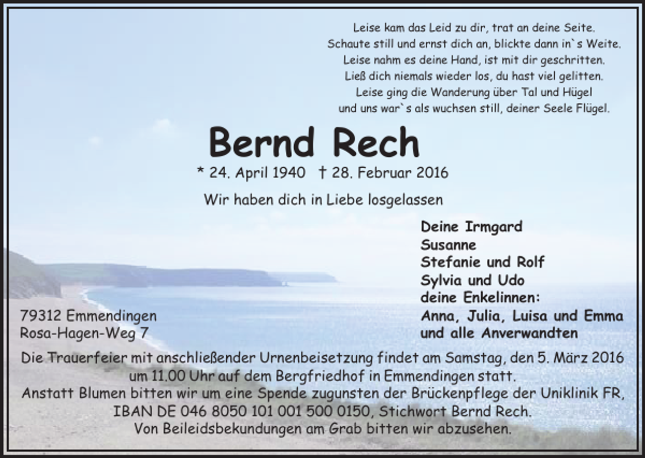 <p>Leise kam das Leid zu dir, trat an deine Seite.<br />Schaute still und ernst dich an, blickte dann in`s Weite.<br />Leise nahm es deine Hand, ist mit dir geschritten.<br />Ließ dich niemals wieder los, du hast viel gelitten.<br />Leise ging die Wanderung über Tal und Hügel<br />und uns war`s als wuchsen still, deiner Seele Flügel.</p><p>Bernd Rech</p><p>* 24. April 1940 † 28. Februar 2016<br />Wir haben dich in Liebe losgelassen</p><p>79312 Emmendingen<br />Rosa-Hagen-Weg 7</p><p>Deine Irmgard<br />Susanne<br />Stefanie und Rolf<br />Sylvia und Udo<br />deine Enkelinnen:<br />Anna, Julia, Luisa und Emma<br />und alle Anverwandten</p><p>Die Trauerfeier mit anschließender Urnenbeisetzung findet am Samstag, den 5. März 2016<br />um 11.00 Uhr auf dem Bergfriedhof in Emmendingen statt.<br />Anstatt Blumen bitten wir um eine Spende zugunsten der Brückenpflege der Uniklinik FR,<br />IBAN DE 046 8050 101 001 50150, Stichwort Bernd Rech.<br />Von Beileidsbekundungen am Grab bitten wir abzusehen.</p>