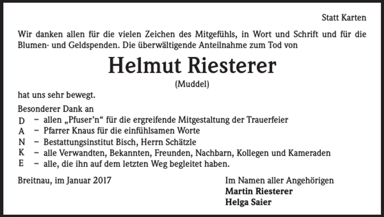 <p>Statt Karten<br />Wir danken allen für die vielen Zeichen des Mitgefühls, in Wort und Schrift und für die<br />Blumen- und Geldspenden. Die überwältigende Anteilnahme zum Tod von</p><p>Helmut Riesterer</p><p>(Muddel)<br />hat uns sehr bewegt.<br />Besonderer Dank an<br />D – allen „Pfuser’n“ für die ergreifende Mitgestaltung der Trauerfeier<br />A – Pfarrer Knaus für die einfühlsamen Worte<br />N – Bestattungsinstitut Bisch, Herrn Schätzle<br />K – alle Verwandten, Bekannten, Freunden, Nachbarn, Kollegen und Kameraden<br />E – alle, die ihn auf dem letzten Weg begleitet haben.<br />Breitnau, im Januar 2017 Im Namen aller Angehörigen<br />Martin Riesterer<br />Helga Saier</p>