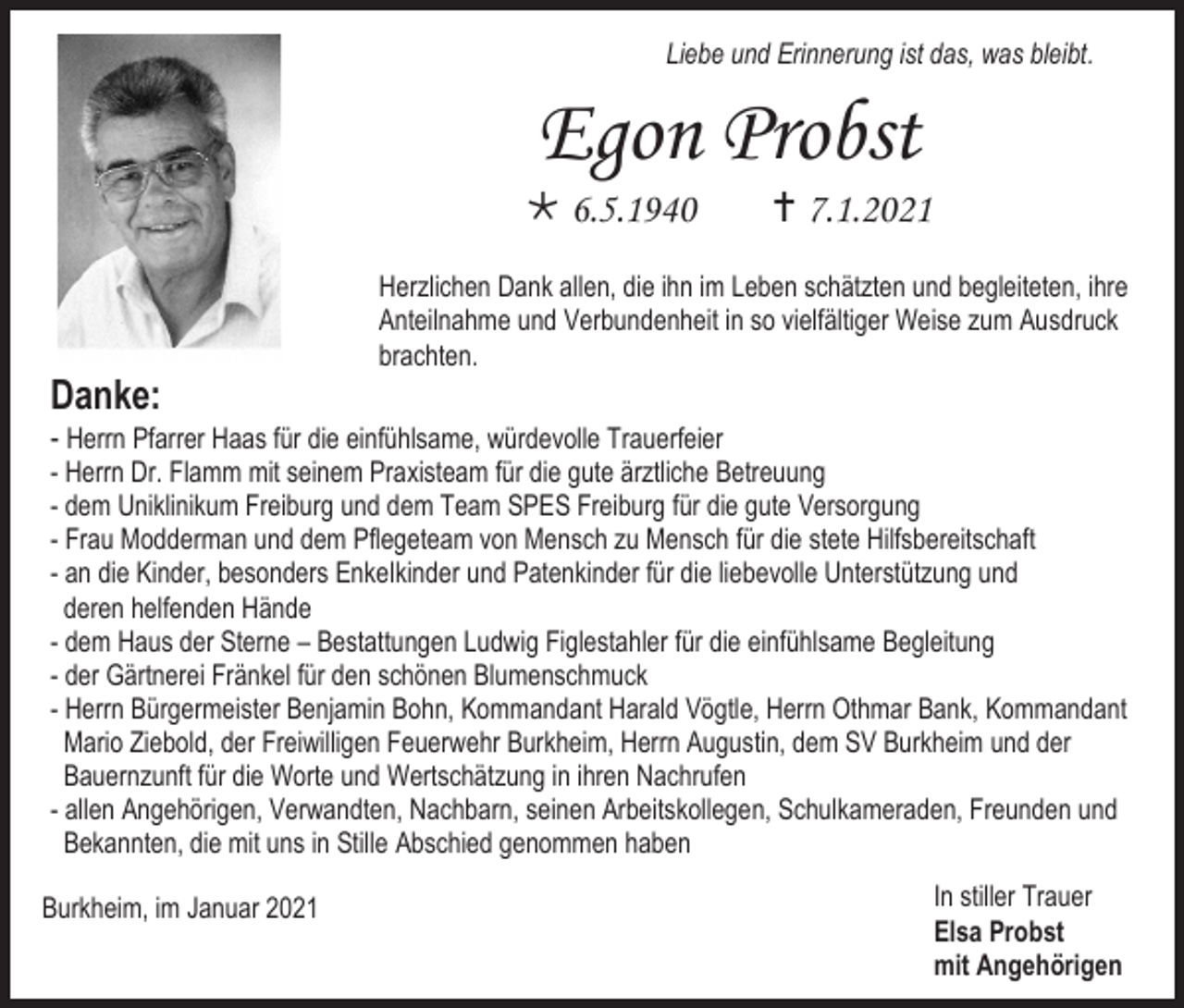 <p>Liebe und Erinnerung ist das, was bleibt.</p><p>Egon Probst<br /> 6.5.1940</p><p> 7.1.2021</p><p>Herzlichen Dank allen, die ihn im Leben schätzten und begleiteten, ihre<br />Anteilnahme und Verbundenheit in so vielfältiger Weise zum Ausdruck<br />brachten.</p><p>Danke:<br />- Herrn Pfarrer Haas für die einfühlsame, würdevolle Trauerfeier<br />- Herrn Dr. Flamm mit seinem Praxisteam für die gute ärztliche Betreuung<br />- dem Uniklinikum Freiburg und dem Team SPES Freiburg für die gute Versorgung<br />- Frau Modderman und dem Pflegeteam von Mensch zu Mensch für die stete Hilfsbereitschaft<br />- an die Kinder, besonders Enkelkinder und Patenkinder für die liebevolle Unterstützung und<br />deren helfenden Hände<br />- dem Haus der Sterne – Bestattungen Ludwig Figlestahler für die einfühlsame Begleitung<br />- der Gärtnerei Fränkel für den schönen Blumenschmuck<br />- Herrn Bürgermeister Benjamin Bohn, Kommandant Harald Vögtle, Herrn Othmar Bank, Kommandant<br />Mario Ziebold, der Freiwilligen Feuerwehr Burkheim, Herrn Augustin, dem SV Burkheim und der<br />Bauernzunft für die Worte und Wertschätzung in ihren Nachrufen<br />- allen Angehörigen, Verwandten, Nachbarn, seinen Arbeitskollegen, Schulkameraden, Freunden und<br />Bekannten, die mit uns in Stille Abschied genommen haben<br />Burkheim, im Januar 2021</p><p>In stiller Trauer<br />Elsa Probst<br />mit Angehörigen</p>